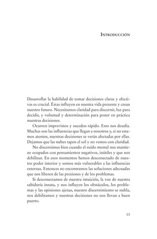 introducción




                Desarrollar la habilidad de tomar decisiones claras y efecti-
                vas es crucial. Éstas influyen en nuestra vida presente y crean
                nuestro futuro. Necesitamos claridad para discernir, luz para
                decidir, y voluntad y determinación para poner en práctica
                nuestras decisiones.
                   Ocurren imprevistos y suceden rápido. Esto nos desafía.
                Muchas son las influencias que llegan a nosotros y, si no esta-
                mos atentos, nuestras decisiones se verán afectadas por ellas.
                Dejamos que las nubes tapen el sol y no vemos con claridad.
                   No discernimos bien cuando el ruido mental nos mantie-
                ne ocupados con pensamientos negativos, inútiles y que nos
                debilitan. En esos momentos hemos desconectado de nues-
                tro poder interior y somos más vulnerables a las influencias
                externas. Entonces no encontramos las soluciones adecuadas
                que nos liberen de las presiones y de los problemas.
                   Si desconectamos de nuestra intuición, la voz de nuestra
                sabiduría innata, y nos influyen los obstáculos, los proble-
                mas y las opiniones ajenas, nuestro discernimiento se nubla,
                nos debilitamos y nuestras decisiones no nos llevan a buen
                puerto.


                                                                            13




serenidad_mental_tripa.indd 13                                                    20/09/11 11:29
 