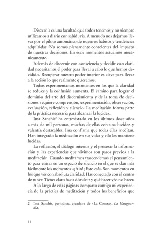Discernir es una facultad que todos tenemos y no siempre
                utilizamos a diario con sabiduría. A menudo nos dejamos lle-
                var por el piloto automático de nuestros hábitos y tendencias
                adquiridas. No somos plenamente conscientes del impacto
                de nuestras decisiones. En esos momentos actuamos mecá-
                nicamente.
                    Además de discernir con consciencia y decidir con clari-
                dad necesitamos el poder para llevar a cabo lo que hemos de-
                cidido. Recuperar nuestro poder interior es clave para llevar
                a la acción lo que realmente queremos.
                    Todos experimentamos momentos en los que la claridad
                se reduce y la confusión aumenta. El camino para lograr el
                dominio del arte del discernimiento y de la toma de deci-
                siones requiere comprensión, experimentación, observación,
                evaluación, reflexión y silencio. La meditación forma parte
                de la práctica necesaria para alcanzar la lucidez.
                    Ima Sanchis2 ha entrevistado en los últimos doce años
                a más de mil personas, muchas de ellas con una lucidez y
                valentía destacables. Ima confirma que todas ellas meditan.
                Han integrado la meditación en sus vidas y ello les mantiene
                lucidas.
                    La reflexión, el diálogo interior y el procesar la informa-
                ción y las experiencias que vivimos son pasos previos a la
                meditación. Cuando meditamos trascendemos el pensamien-
                to para entrar en un espacio de silencio en el que se dan más
                fácilmente los momentos «¡Aja! ¡Esto es!». Son momentos en
                los que ves con absoluta claridad. Has conectado con el centro
                de tu ser. Tienes claro hacia dónde ir y qué hacer y/o no hacer.
                    A lo largo de estas páginas comparto contigo mi experien-
                cia de la práctica de meditación y todos los beneficios que

                2    Ima Sanchis, periodista, creadora de «La Contra», La Vanguar-
                     dia.


                14




serenidad_mental_tripa.indd 14                                                       20/09/11 11:29
 