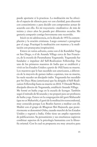 puede aportarte si la practicas. La meditación me ha ofreci-
                do el espacio de silencio para ver con claridad, para discernir
                con conocimiento y para decidir con compromiso actuar de
                acuerdo con ello. En mi trayectoria «meditativa» de más de
                treinta y cinco años he pasado por diferentes escuelas. Me
                gustaría compartir contigo brevemente este recorrido.
                    Inicié en mi adolescencia, en la década de 1970 la contem-
                plación y la oración cristianas. Luego comencé a peregrinar
                por el yoga. Practiqué la meditación con mantras y la medi-
                tación con pranayama (respiración).
                    Estuve en varios ashrams, como son el de Kundalini Yoga
                en San Diego, o el de Ananda Village cerca de San Francis-
                co, de la escuela de Paramahansa Yogananda. Yogananda fue
                fundador e impulsor del Self-Realization Fellowship. Fue
                uno de los primeros maestros de India que se estableció y
                vivió en los Estados Unidos a partir de 1920 hasta su muerte.
                Los maestros que le han sucedido son americanos, a diferen-
                cia de la mayoría de gurues indios a quienes, tras su muerte,
                les suele suceder un discípulo indio. Yogananda fue sucedido
                por Sri Daya Mata (americana) que ha dirigido el Self-Reali-
                zation Fellowship hasta su muerte en 2010. Y Donald Walter,
                discípulo directo de Yogananda, estableció Ananda Village.
                Me formé en hatha yoga en la escuela de Iyengar. También
                seguí el método de Sivananda y me preparé para ser profesora
                de hatha yoga. Estuve en la congregación del gurú Maharashi
                (que no es Maharishi, el gurú de la meditación transcendental,
                muy conocido porque Los Beatles fueron a meditar con él).
                Medité con el grupo de Bhagwan Shri Rajneesh, que poste-
                riormente se denominó Osho, cuando marchó de los Estados
                Unidos y regresó a India. Osho tiene un amplio repertorio
                de publicaciones. Su pensamiento y sus enseñanzas supieron
                combinar aspectos de la psicología humanista con la filoso-
                fía oriental. Con lo cual su propuesta era muy atractiva para


                                                                            15




serenidad_mental_tripa.indd 15                                                    20/09/11 11:29
 