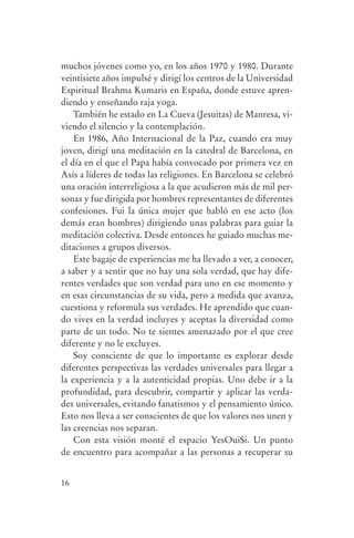 muchos jóvenes como yo, en los años 1970 y 1980. Durante
                veintisiete años impulsé y dirigí los centros de la Universidad
                Espiritual Brahma Kumaris en España, donde estuve apren-
                diendo y enseñando raja yoga.
                    También he estado en La Cueva (Jesuitas) de Manresa, vi-
                viendo el silencio y la contemplación.
                    En 1986, Año Internacional de la Paz, cuando era muy
                joven, dirigí una meditación en la catedral de Barcelona, en
                el día en el que el Papa había convocado por primera vez en
                Asís a líderes de todas las religiones. En Barcelona se celebró
                una oración interreligiosa a la que acudieron más de mil per-
                sonas y fue dirigida por hombres representantes de diferentes
                confesiones. Fui la única mujer que habló en ese acto (los
                demás eran hombres) dirigiendo unas palabras para guiar la
                meditación colectiva. Desde entonces he guiado muchas me-
                ditaciones a grupos diversos.
                    Este bagaje de experiencias me ha llevado a ver, a conocer,
                a saber y a sentir que no hay una sola verdad, que hay dife-
                rentes verdades que son verdad para uno en ese momento y
                en esas circunstancias de su vida, pero a medida que avanza,
                cuestiona y reformula sus verdades. He aprendido que cuan-
                do vives en la verdad incluyes y aceptas la diversidad como
                parte de un todo. No te sientes amenazado por el que cree
                diferente y no le excluyes.
                    Soy consciente de que lo importante es explorar desde
                diferentes perspectivas las verdades universales para llegar a
                la experiencia y a la autenticidad propias. Uno debe ir a la
                profundidad, para descubrir, compartir y aplicar las verda-
                des universales, evitando fanatismos y el pensamiento único.
                Esto nos lleva a ser conscientes de que los valores nos unen y
                las creencias nos separan.
                    Con esta visión monté el espacio YesOuiSi. Un punto
                de encuentro para acompañar a las personas a recuperar su


                16




serenidad_mental_tripa.indd 16                                                    20/09/11 11:29
 