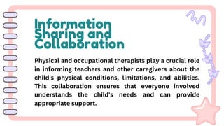 Information
Sharing and
Collaboration
Physical and occupational therapists play a crucial role
in informing teachers and other caregivers about the
child's physical conditions, limitations, and abilities.
This collaboration ensures that everyone involved
understands the child's needs and can provide
appropriate support.
 