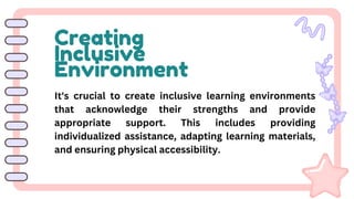 Creating
Inclusive
Environment
It's crucial to create inclusive learning environments
that acknowledge their strengths and provide
appropriate support. This includes providing
individualized assistance, adapting learning materials,
and ensuring physical accessibility.
 
