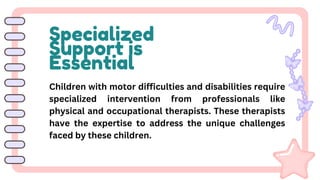 Specialized
Support is
Essential
Children with motor difficulties and disabilities require
specialized intervention from professionals like
physical and occupational therapists. These therapists
have the expertise to address the unique challenges
faced by these children.
 