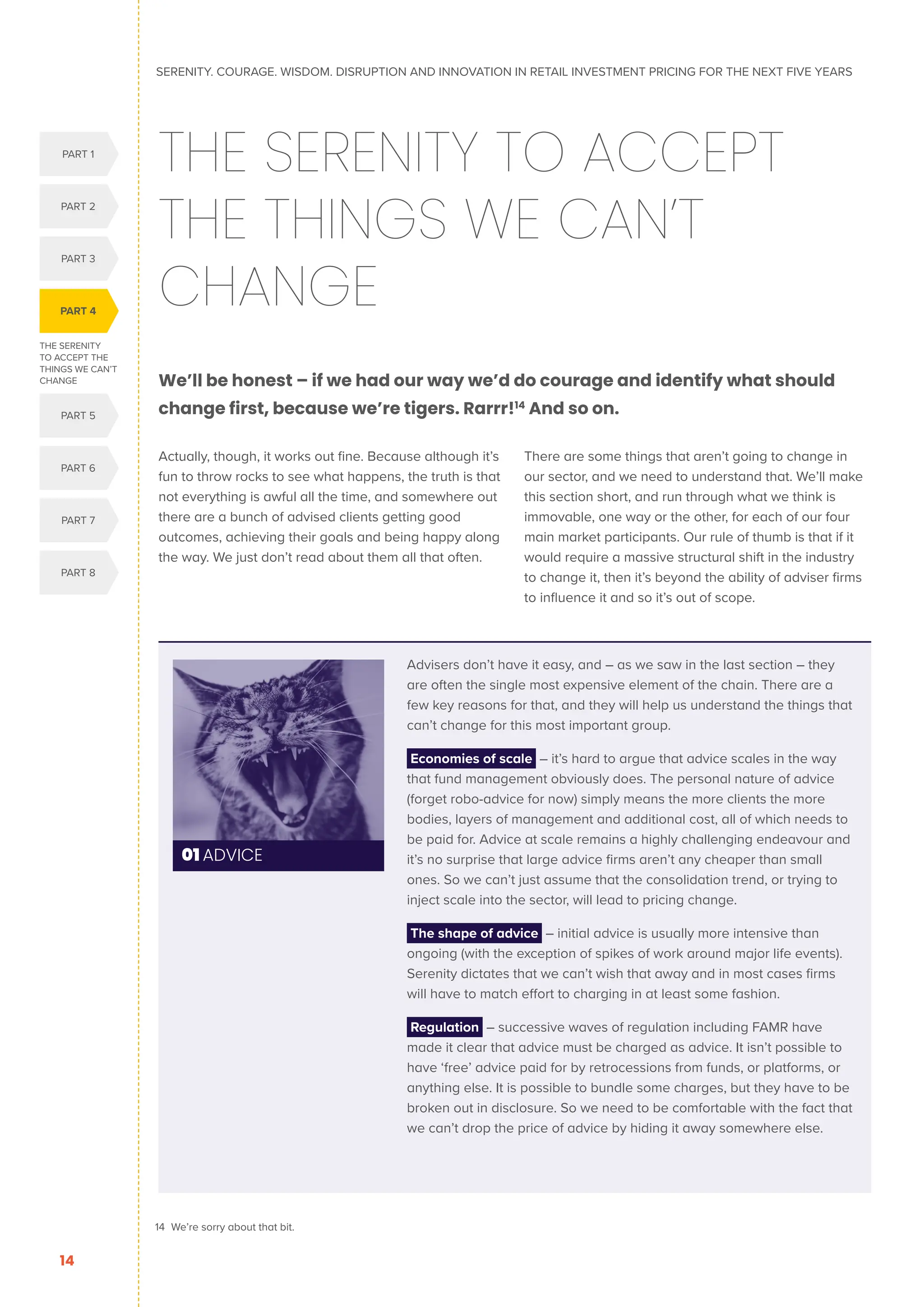 THE SERENITY
TO ACCEPT THE
THINGS WE CAN’T
CHANGE
PART 4
PART 1
PART 5
PART 2
PART 3
PART 6
PART 7
PART 8
SERENITY. COURAGE. WISDOM. DISRUPTION AND INNOVATION IN RETAIL INVESTMENT PRICING FOR THE NEXT FIVE YEARS
14
THE SERENITY TO ACCEPT
THE THINGS WE CAN’T
CHANGE
We’ll be honest – if we had our way we’d do courage and identify what should
change first, because we’re tigers. Rarrr!14
And so on.
Actually, though, it works out fine. Because although it’s
fun to throw rocks to see what happens, the truth is that
not everything is awful all the time, and somewhere out
there are a bunch of advised clients getting good
outcomes, achieving their goals and being happy along
the way. We just don’t read about them all that often.
There are some things that aren’t going to change in
our sector, and we need to understand that. We’ll make
this section short, and run through what we think is
immovable, one way or the other, for each of our four
main market participants. Our rule of thumb is that if it
would require a massive structural shift in the industry
to change it, then it’s beyond the ability of adviser firms
to influence it and so it’s out of scope.
01 ADVICE
Advisers don’t have it easy, and – as we saw in the last section – they
are often the single most expensive element of the chain. There are a
few key reasons for that, and they will help us understand the things that
can’t change for this most important group.
Economies of scale – it’s hard to argue that advice scales in the way
that fund management obviously does. The personal nature of advice
(forget robo-advice for now) simply means the more clients the more
bodies, layers of management and additional cost, all of which needs to
be paid for. Advice at scale remains a highly challenging endeavour and
it’s no surprise that large advice firms aren’t any cheaper than small
ones. So we can’t just assume that the consolidation trend, or trying to
inject scale into the sector, will lead to pricing change.
The shape of advice – initial advice is usually more intensive than
ongoing (with the exception of spikes of work around major life events).
Serenity dictates that we can’t wish that away and in most cases firms
will have to match effort to charging in at least some fashion.
Regulation – successive waves of regulation including FAMR have
made it clear that advice must be charged as advice. It isn’t possible to
have ‘free’ advice paid for by retrocessions from funds, or platforms, or
anything else. It is possible to bundle some charges, but they have to be
broken out in disclosure. So we need to be comfortable with the fact that
we can’t drop the price of advice by hiding it away somewhere else.
14 We’re sorry about that bit.
 