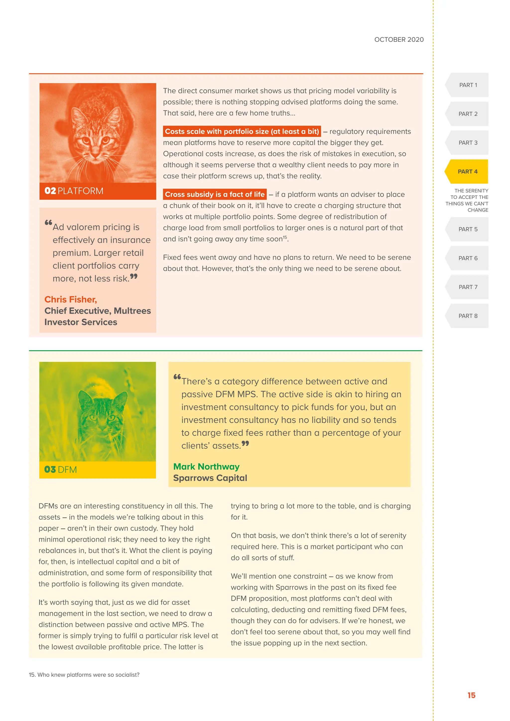 THE SERENITY
TO ACCEPT THE
THINGS WE CAN’T
CHANGE
PART 1
PART 2
PART 3
PART 5
PART 6
PART 7
PART 8
PART 4
OCTOBER 2020
15
DFMs are an interesting constituency in all this. The
assets – in the models we’re talking about in this
paper – aren’t in their own custody. They hold
minimal operational risk; they need to key the right
rebalances in, but that’s it. What the client is paying
for, then, is intellectual capital and a bit of
administration, and some form of responsibility that
the portfolio is following its given mandate.
It’s worth saying that, just as we did for asset
management in the last section, we need to draw a
distinction between passive and active MPS. The
former is simply trying to fulfil a particular risk level at
the lowest available profitable price. The latter is
trying to bring a lot more to the table, and is charging
for it.
On that basis, we don’t think there’s a lot of serenity
required here. This is a market participant who can
do all sorts of stuff.
We’ll mention one constraint – as we know from
working with Sparrows in the past on its fixed fee
DFM proposition, most platforms can’t deal with
calculating, deducting and remitting fixed DFM fees,
though they can do for advisers. If we’re honest, we
don’t feel too serene about that, so you may well find
the issue popping up in the next section.
The direct consumer market shows us that pricing model variability is
possible; there is nothing stopping advised platforms doing the same.
That said, here are a few home truths…
Costs scale with portfolio size (at least a bit) – regulatory requirements
mean platforms have to reserve more capital the bigger they get.
Operational costs increase, as does the risk of mistakes in execution, so
although it seems perverse that a wealthy client needs to pay more in
case their platform screws up, that’s the reality.
Cross subsidy is a fact of life – if a platform wants an adviser to place
a chunk of their book on it, it’ll have to create a charging structure that
works at multiple portfolio points. Some degree of redistribution of
charge load from small portfolios to larger ones is a natural part of that
and isn’t going away any time soon15
.
Fixed fees went away and have no plans to return. We need to be serene
about that. However, that’s the only thing we need to be serene about.
02 PLATFORM
“
Ad valorem pricing is
effectively an insurance
premium. Larger retail
client portfolios carry
more, not less risk.”
Chris Fisher,
Chief Executive, Multrees
Investor Services
“
There’s a category difference between active and
passive DFM MPS. The active side is akin to hiring an
investment consultancy to pick funds for you, but an
investment consultancy has no liability and so tends
to charge fixed fees rather than a percentage of your
clients’ assets.”
Mark Northway
Sparrows Capital
03 DFM
15. Who knew platforms were so socialist?
 