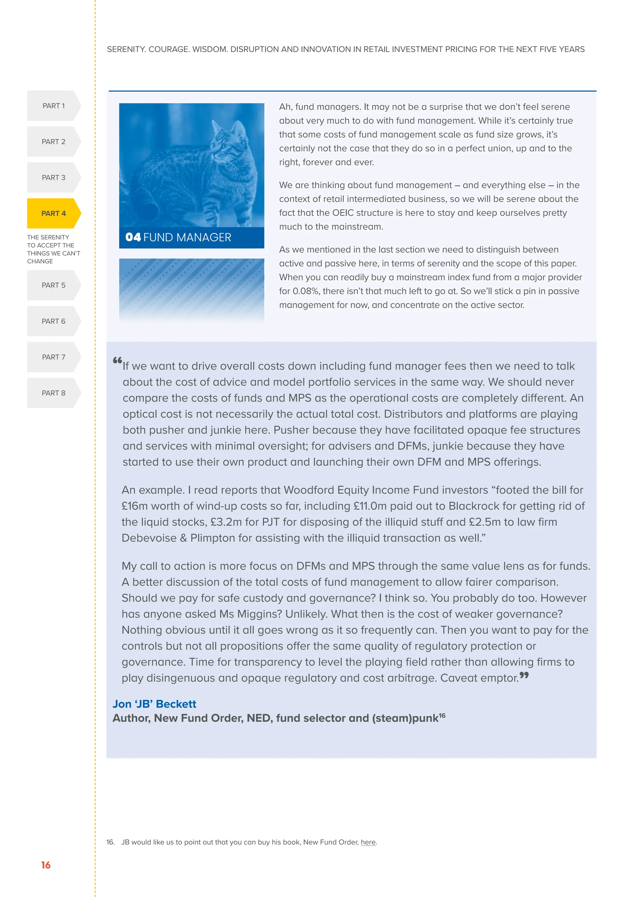 16. JB would like us to point out that you can buy his book, New Fund Order, here.
16. JB would like us to point out that you can
buy his book, New Fund Order, here.
THE SERENITY
TO ACCEPT THE
THINGS WE CAN’T
CHANGE
PART 4
PART 1
PART 5
PART 2
PART 3
PART 6
PART 7
PART 8
SERENITY. COURAGE. WISDOM. DISRUPTION AND INNOVATION IN RETAIL INVESTMENT PRICING FOR THE NEXT FIVE YEARS
16
Ah, fund managers. It may not be a surprise that we don’t feel serene
about very much to do with fund management. While it’s certainly true
that some costs of fund management scale as fund size grows, it’s
certainly not the case that they do so in a perfect union, up and to the
right, forever and ever.
We are thinking about fund management – and everything else – in the
context of retail intermediated business, so we will be serene about the
fact that the OEIC structure is here to stay and keep ourselves pretty
much to the mainstream.
As we mentioned in the last section we need to distinguish between
active and passive here, in terms of serenity and the scope of this paper.
When you can readily buy a mainstream index fund from a major provider
for 0.08%, there isn’t that much left to go at. So we’ll stick a pin in passive
management for now, and concentrate on the active sector.
04 FUND MANAGER
“
If we want to drive overall costs down including fund manager fees then we need to talk
about the cost of advice and model portfolio services in the same way. We should never
compare the costs of funds and MPS as the operational costs are completely different. An
optical cost is not necessarily the actual total cost. Distributors and platforms are playing
both pusher and junkie here. Pusher because they have facilitated opaque fee structures
and services with minimal oversight; for advisers and DFMs, junkie because they have
started to use their own product and launching their own DFM and MPS offerings.
	
An example. I read reports that Woodford Equity Income Fund investors “footed the bill for
£16m worth of wind-up costs so far, including £11.0m paid out to Blackrock for getting rid of
the liquid stocks, £3.2m for PJT for disposing of the illiquid stuff and £2.5m to law firm
Debevoise  Plimpton for assisting with the illiquid transaction as well.”
	
My call to action is more focus on DFMs and MPS through the same value lens as for funds.
A better discussion of the total costs of fund management to allow fairer comparison.
Should we pay for safe custody and governance? I think so. You probably do too. However
has anyone asked Ms Miggins? Unlikely. What then is the cost of weaker governance?
Nothing obvious until it all goes wrong as it so frequently can. Then you want to pay for the
controls but not all propositions offer the same quality of regulatory protection or
governance. Time for transparency to level the playing field rather than allowing firms to
play disingenuous and opaque regulatory and cost arbitrage. Caveat emptor.”
Jon ‘JB’ Beckett
Author, New Fund Order, NED, fund selector and (steam)punk16
 