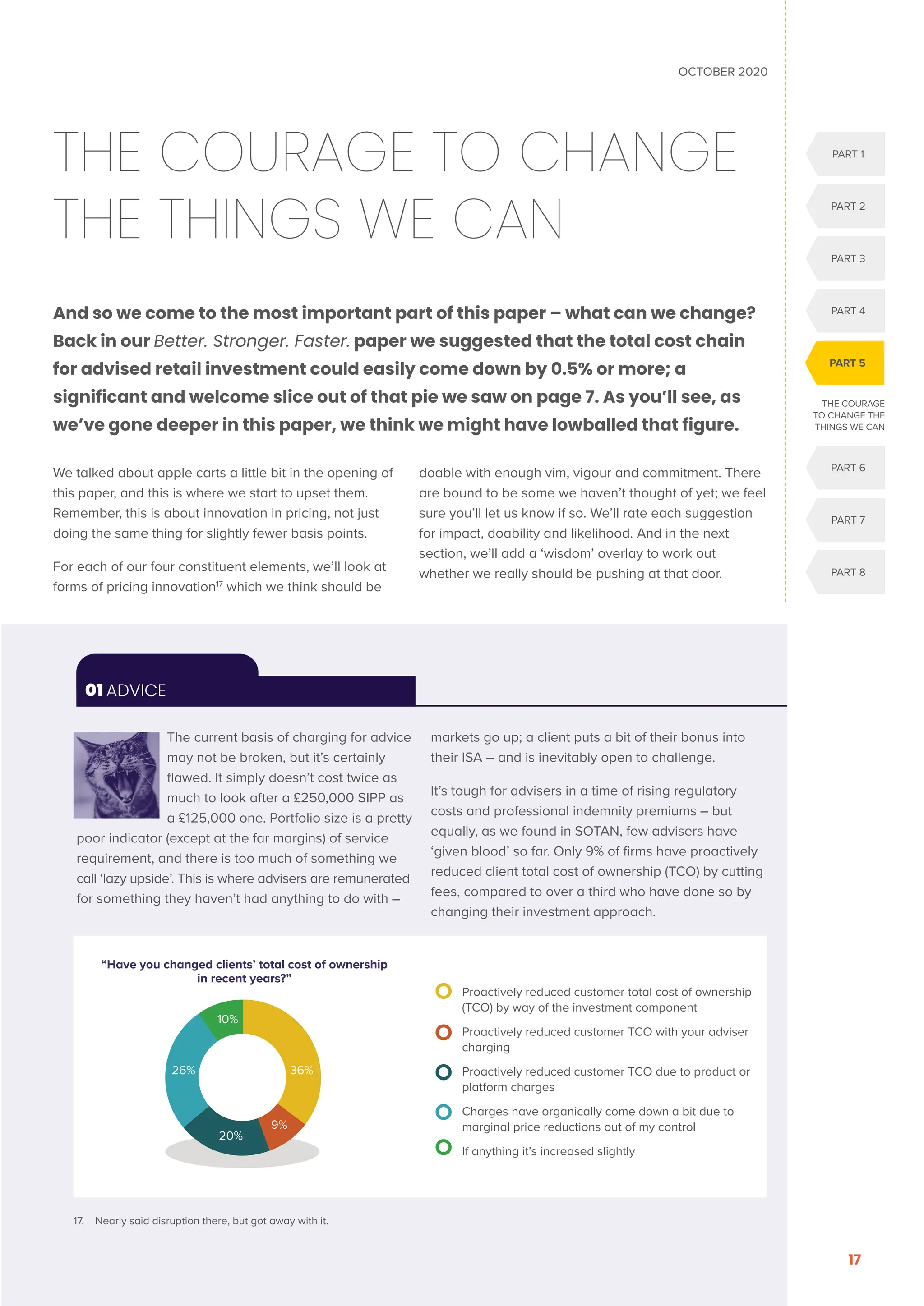 PART 1
PART 2
PART 3
PART 4
PART 6
PART 7
PART 8
PART 5
OCTOBER 2020
17
THE COURAGE TO CHANGE
THE THINGS WE CAN
And so we come to the most important part of this paper – what can we change?
Back in our Better. Stronger. Faster. paper we suggested that the total cost chain
for advised retail investment could easily come down by 0.5% or more; a
significant and welcome slice out of that pie we saw on page 7. As you’ll see, as
we’ve gone deeper in this paper, we think we might have lowballed that figure.
We talked about apple carts a little bit in the opening of
this paper, and this is where we start to upset them.
Remember, this is about innovation in pricing, not just
doing the same thing for slightly fewer basis points.
For each of our four constituent elements, we’ll look at
forms of pricing innovation17
which we think should be
doable with enough vim, vigour and commitment. There
are bound to be some we haven’t thought of yet; we feel
sure you’ll let us know if so. We’ll rate each suggestion
for impact, doability and likelihood. And in the next
section, we’ll add a ‘wisdom’ overlay to work out
whether we really should be pushing at that door.
THE COURAGE
TO CHANGE THE
THINGS WE CAN
The current basis of charging for advice
may not be broken, but it’s certainly
flawed. It simply doesn’t cost twice as
much to look after a £250,000 SIPP as
a £125,000 one. Portfolio size is a pretty
poor indicator (except at the far margins) of service
requirement, and there is too much of something we
call ‘lazy upside’. This is where advisers are remunerated
for something they haven’t had anything to do with –
markets go up; a client puts a bit of their bonus into
their ISA – and is inevitably open to challenge.
It’s tough for advisers in a time of rising regulatory
costs and professional indemnity premiums – but
equally, as we found in SOTAN, few advisers have
‘given blood’ so far. Only 9% of firms have proactively
reduced client total cost of ownership (TCO) by cutting
fees, compared to over a third who have done so by
changing their investment approach.
01 ADVICE

Proactively reduced customer total cost of ownership
(TCO) by way of the investment component
	
Proactively reduced customer TCO with your adviser
charging
	
Proactively reduced customer TCO due to product or
platform charges
	
Charges have organically come down a bit due to
marginal price reductions out of my control
If anything it’s increased slightly
“Have you changed clients’ total cost of ownership
in recent years?”
10%
36%
9%
20%
26%
17. Nearly said disruption there, but got away with it.
 