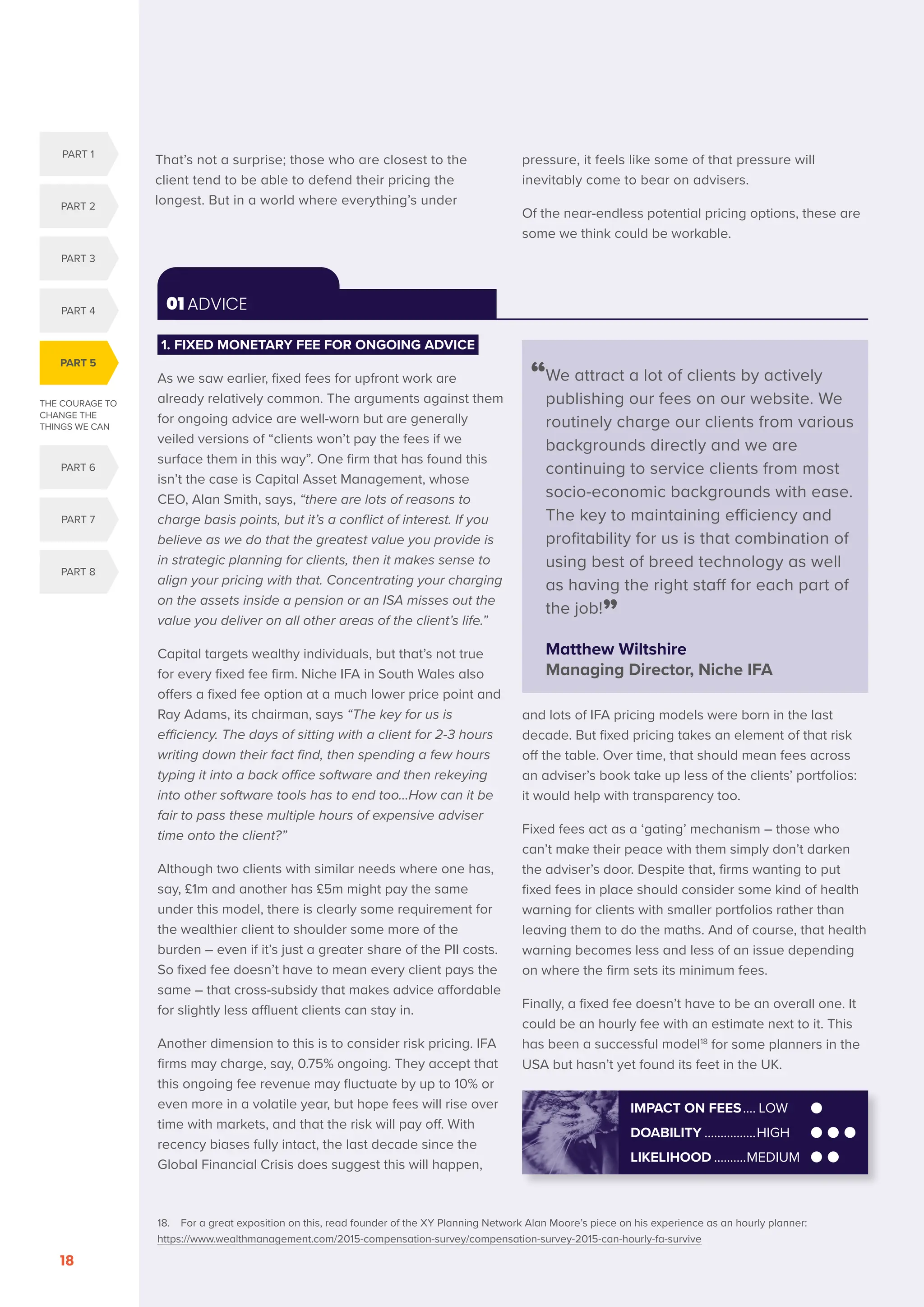 THE COURAGE TO
CHANGE THE
THINGS WE CAN
PART 5
PART 1
PART 2
PART 3
PART 4
PART 6
PART 7
PART 8
SERENITY. COURAGE. WISDOM. DISRUPTION AND INNOVATION IN RETAIL INVESTMENT PRICING FOR THE NEXT FIVE YEARS
18
01 ADVICE
“
We attract a lot of clients by actively
publishing our fees on our website. We
routinely charge our clients from various
backgrounds directly and we are
continuing to service clients from most
socio-economic backgrounds with ease.
The key to maintaining efficiency and
profitability for us is that combination of
using best of breed technology as well
as having the right staff for each part of
the job!”
Matthew Wiltshire
Managing Director, Niche IFA
1. FIXED MONETARY FEE FOR ONGOING ADVICE
As we saw earlier, fixed fees for upfront work are
already relatively common. The arguments against them
for ongoing advice are well-worn but are generally
veiled versions of “clients won’t pay the fees if we
surface them in this way”. One firm that has found this
isn’t the case is Capital Asset Management, whose
CEO, Alan Smith, says, “there are lots of reasons to
charge basis points, but it’s a conflict of interest. If you
believe as we do that the greatest value you provide is
in strategic planning for clients, then it makes sense to
align your pricing with that. Concentrating your charging
on the assets inside a pension or an ISA misses out the
value you deliver on all other areas of the client’s life.”
Capital targets wealthy individuals, but that’s not true
for every fixed fee firm. Niche IFA in South Wales also
offers a fixed fee option at a much lower price point and
Ray Adams, its chairman, says “The key for us is
efficiency. The days of sitting with a client for 2-3 hours
writing down their fact find, then spending a few hours
typing it into a back office software and then rekeying
into other software tools has to end too…How can it be
fair to pass these multiple hours of expensive adviser
time onto the client?”
Although two clients with similar needs where one has,
say, £1m and another has £5m might pay the same
under this model, there is clearly some requirement for
the wealthier client to shoulder some more of the
burden – even if it’s just a greater share of the PII costs.
So fixed fee doesn’t have to mean every client pays the
same – that cross-subsidy that makes advice affordable
for slightly less affluent clients can stay in.
Another dimension to this is to consider risk pricing. IFA
firms may charge, say, 0.75% ongoing. They accept that
this ongoing fee revenue may fluctuate by up to 10% or
even more in a volatile year, but hope fees will rise over
time with markets, and that the risk will pay off. With
recency biases fully intact, the last decade since the
Global Financial Crisis does suggest this will happen,
and lots of IFA pricing models were born in the last
decade. But fixed pricing takes an element of that risk
off the table. Over time, that should mean fees across
an adviser’s book take up less of the clients’ portfolios:
it would help with transparency too.
Fixed fees act as a ‘gating’ mechanism – those who
can’t make their peace with them simply don’t darken
the adviser’s door. Despite that, firms wanting to put
fixed fees in place should consider some kind of health
warning for clients with smaller portfolios rather than
leaving them to do the maths. And of course, that health
warning becomes less and less of an issue depending
on where the firm sets its minimum fees.
Finally, a fixed fee doesn’t have to be an overall one. It
could be an hourly fee with an estimate next to it. This
has been a successful model18
for some planners in the
USA but hasn’t yet found its feet in the UK.
IMPACT ON FEES..... LOW
DOABILITY.................HIGH
LIKELIHOOD...........MEDIUM
18. For a great exposition on this, read founder of the XY Planning Network Alan Moore’s piece on his experience as an hourly planner:
https://www.wealthmanagement.com/2015-compensation-survey/compensation-survey-2015-can-hourly-fa-survive
That’s not a surprise; those who are closest to the
client tend to be able to defend their pricing the
longest. But in a world where everything’s under
pressure, it feels like some of that pressure will
inevitably come to bear on advisers.
Of the near-endless potential pricing options, these are
some we think could be workable.
 