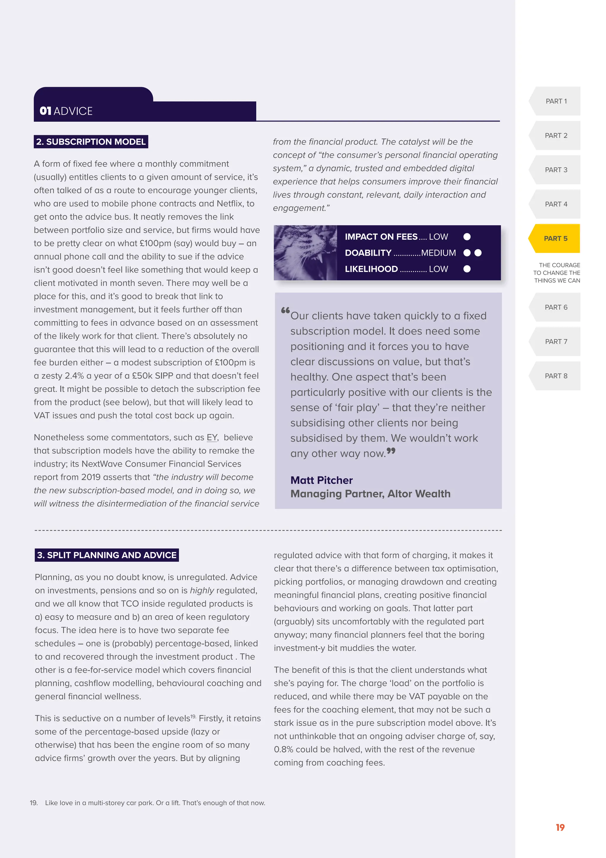 OCTOBER 2020
19
01 ADVICE
19. Like love in a multi-storey car park. Or a lift. That’s enough of that now.
2. SUBSCRIPTION MODEL
A form of fixed fee where a monthly commitment
(usually) entitles clients to a given amount of service, it’s
often talked of as a route to encourage younger clients,
who are used to mobile phone contracts and Netflix, to
get onto the advice bus. It neatly removes the link
between portfolio size and service, but firms would have
to be pretty clear on what £100pm (say) would buy – an
annual phone call and the ability to sue if the advice
isn’t good doesn’t feel like something that would keep a
client motivated in month seven. There may well be a
place for this, and it’s good to break that link to
investment management, but it feels further off than
committing to fees in advance based on an assessment
of the likely work for that client. There’s absolutely no
guarantee that this will lead to a reduction of the overall
fee burden either – a modest subscription of £100pm is
a zesty 2.4% a year of a £50k SIPP and that doesn’t feel
great. It might be possible to detach the subscription fee
from the product (see below), but that will likely lead to
VAT issues and push the total cost back up again.
Nonetheless some commentators, such as EY, believe
that subscription models have the ability to remake the
industry; its NextWave Consumer Financial Services
report from 2019 asserts that “the industry will become
the new subscription-based model, and in doing so, we
will witness the disintermediation of the financial service
from the financial product. The catalyst will be the
concept of “the consumer’s personal financial operating
system,” a dynamic, trusted and embedded digital
experience that helps consumers improve their financial
lives through constant, relevant, daily interaction and
engagement.”
3. SPLIT PLANNING AND ADVICE
Planning, as you no doubt know, is unregulated. Advice
on investments, pensions and so on is highly regulated,
and we all know that TCO inside regulated products is
a) easy to measure and b) an area of keen regulatory
focus. The idea here is to have two separate fee
schedules – one is (probably) percentage-based, linked
to and recovered through the investment product . The
other is a fee-for-service model which covers financial
planning, cashflow modelling, behavioural coaching and
general financial wellness.
This is seductive on a number of levels19.
Firstly, it retains
some of the percentage-based upside (lazy or
otherwise) that has been the engine room of so many
advice firms’ growth over the years. But by aligning
regulated advice with that form of charging, it makes it
clear that there’s a difference between tax optimisation,
picking portfolios, or managing drawdown and creating
meaningful financial plans, creating positive financial
behaviours and working on goals. That latter part
(arguably) sits uncomfortably with the regulated part
anyway; many financial planners feel that the boring
investment-y bit muddies the water.
The benefit of this is that the client understands what
she’s paying for. The charge ‘load’ on the portfolio is
reduced, and while there may be VAT payable on the
fees for the coaching element, that may not be such a
stark issue as in the pure subscription model above. It’s
not unthinkable that an ongoing adviser charge of, say,
0.8% could be halved, with the rest of the revenue
coming from coaching fees.
“
Our clients have taken quickly to a fixed
subscription model. It does need some
positioning and it forces you to have
clear discussions on value, but that’s
healthy. One aspect that’s been
particularly positive with our clients is the
sense of ‘fair play’ – that they’re neither
subsidising other clients nor being
subsidised by them. We wouldn’t work
any other way now.”
Matt Pitcher
Managing Partner, Altor Wealth
IMPACT ON FEES..... LOW
DOABILITY..............MEDIUM
LIKELIHOOD.............. LOW
PART 1
PART 2
PART 3
PART 4
PART 6
PART 7
PART 8
PART 5
THE COURAGE
TO CHANGE THE
THINGS WE CAN
 
