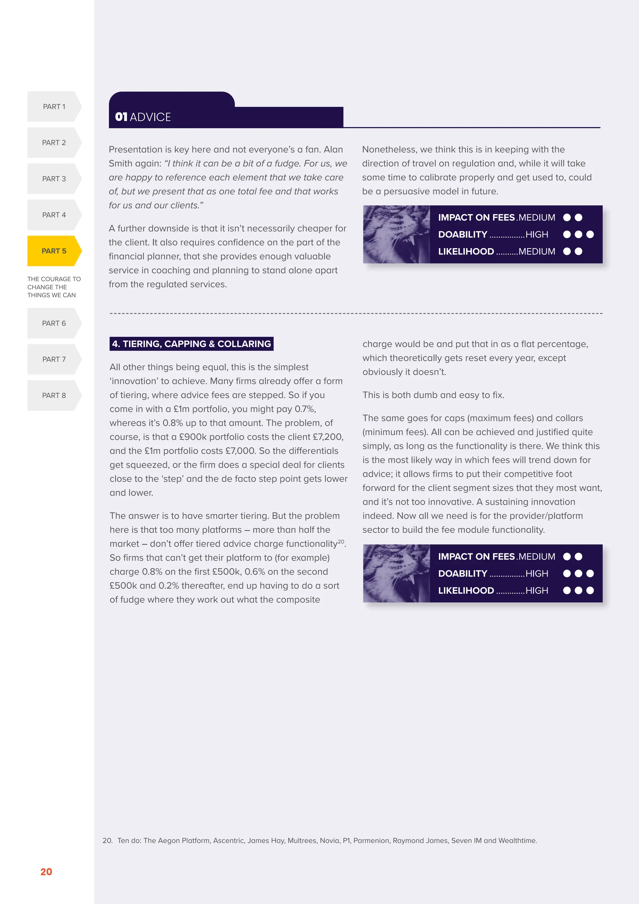 THE COURAGE TO
CHANGE THE
THINGS WE CAN
PART 5
PART 1
PART 2
PART 3
PART 4
PART 6
PART 7
PART 8
SERENITY. COURAGE. WISDOM. DISRUPTION AND INNOVATION IN RETAIL INVESTMENT PRICING FOR THE NEXT FIVE YEARS
20
01 ADVICE
Presentation is key here and not everyone’s a fan. Alan
Smith again: “I think it can be a bit of a fudge. For us, we
are happy to reference each element that we take care
of, but we present that as one total fee and that works
for us and our clients.”
A further downside is that it isn’t necessarily cheaper for
the client. It also requires confidence on the part of the
financial planner, that she provides enough valuable
service in coaching and planning to stand alone apart
from the regulated services.
Nonetheless, we think this is in keeping with the
direction of travel on regulation and, while it will take
some time to calibrate properly and get used to, could
be a persuasive model in future.
4. TIERING, CAPPING  COLLARING
All other things being equal, this is the simplest
‘innovation’ to achieve. Many firms already offer a form
of tiering, where advice fees are stepped. So if you
come in with a £1m portfolio, you might pay 0.7%,
whereas it’s 0.8% up to that amount. The problem, of
course, is that a £900k portfolio costs the client £7,200,
and the £1m portfolio costs £7,000. So the differentials
get squeezed, or the firm does a special deal for clients
close to the ‘step’ and the de facto step point gets lower
and lower.
The answer is to have smarter tiering. But the problem
here is that too many platforms – more than half the
market – don’t offer tiered advice charge functionality20
.
So firms that can’t get their platform to (for example)
charge 0.8% on the first £500k, 0.6% on the second
£500k and 0.2% thereafter, end up having to do a sort
of fudge where they work out what the composite
charge would be and put that in as a flat percentage,
which theoretically gets reset every year, except
obviously it doesn’t.
This is both dumb and easy to fix.
The same goes for caps (maximum fees) and collars
(minimum fees). All can be achieved and justified quite
simply, as long as the functionality is there. We think this
is the most likely way in which fees will trend down for
advice; it allows firms to put their competitive foot
forward for the client segment sizes that they most want,
and it’s not too innovative. A sustaining innovation
indeed. Now all we need is for the provider/platform
sector to build the fee module functionality.
IMPACT ON FEES..MEDIUM
DOABILITY.................HIGH
LIKELIHOOD..............HIGH
IMPACT ON FEES..MEDIUM
DOABILITY.................HIGH
LIKELIHOOD...........MEDIUM
20. Ten do: The Aegon Platform, Ascentric, James Hay, Multrees, Novia, P1, Parmenion, Raymond James, Seven IM and Wealthtime.
 