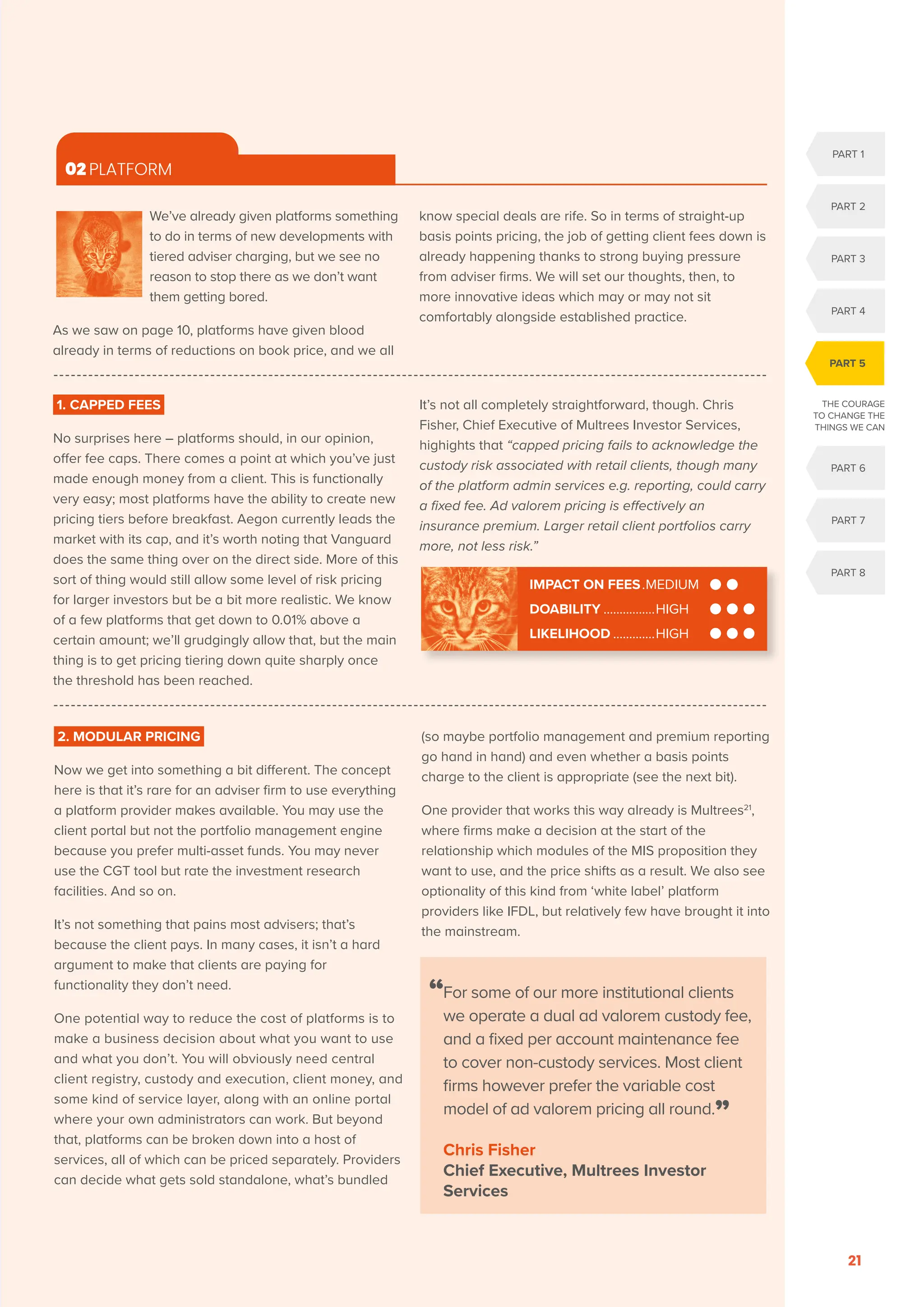 OCTOBER 2020
21
02 PLATFORM

We’ve already given platforms something
to do in terms of new developments with
tiered adviser charging, but we see no
reason to stop there as we don’t want
them getting bored.
As we saw on page 10, platforms have given blood
already in terms of reductions on book price, and we all
know special deals are rife. So in terms of straight-up
basis points pricing, the job of getting client fees down is
already happening thanks to strong buying pressure
from adviser firms. We will set our thoughts, then, to
more innovative ideas which may or may not sit
comfortably alongside established practice.
1. CAPPED FEES
No surprises here – platforms should, in our opinion,
offer fee caps. There comes a point at which you’ve just
made enough money from a client. This is functionally
very easy; most platforms have the ability to create new
pricing tiers before breakfast. Aegon currently leads the
market with its cap, and it’s worth noting that Vanguard
does the same thing over on the direct side. More of this
sort of thing would still allow some level of risk pricing
for larger investors but be a bit more realistic. We know
of a few platforms that get down to 0.01% above a
certain amount; we’ll grudgingly allow that, but the main
thing is to get pricing tiering down quite sharply once
the threshold has been reached.
It’s not all completely straightforward, though. Chris
Fisher, Chief Executive of Multrees Investor Services,
highights that “capped pricing fails to acknowledge the
custody risk associated with retail clients, though many
of the platform admin services e.g. reporting, could carry
a fixed fee. Ad valorem pricing is effectively an
insurance premium. Larger retail client portfolios carry
more, not less risk.”
“
For some of our more institutional clients
we operate a dual ad valorem custody fee,
and a fixed per account maintenance fee
to cover non-custody services. Most client
firms however prefer the variable cost
model of ad valorem pricing all round.”
Chris Fisher
Chief Executive, Multrees Investor
Services
2. MODULAR PRICING
Now we get into something a bit different. The concept
here is that it’s rare for an adviser firm to use everything
a platform provider makes available. You may use the
client portal but not the portfolio management engine
because you prefer multi-asset funds. You may never
use the CGT tool but rate the investment research
facilities. And so on.
It’s not something that pains most advisers; that’s
because the client pays. In many cases, it isn’t a hard
argument to make that clients are paying for
functionality they don’t need.
One potential way to reduce the cost of platforms is to
make a business decision about what you want to use
and what you don’t. You will obviously need central
client registry, custody and execution, client money, and
some kind of service layer, along with an online portal
where your own administrators can work. But beyond
that, platforms can be broken down into a host of
services, all of which can be priced separately. Providers
can decide what gets sold standalone, what’s bundled
(so maybe portfolio management and premium reporting
go hand in hand) and even whether a basis points
charge to the client is appropriate (see the next bit).
One provider that works this way already is Multrees21
,
where firms make a decision at the start of the
relationship which modules of the MIS proposition they
want to use, and the price shifts as a result. We also see
optionality of this kind from ‘white label’ platform
providers like IFDL, but relatively few have brought it into
the mainstream.
IMPACT ON FEES..MEDIUM
DOABILITY.................HIGH
LIKELIHOOD..............HIGH
PART 1
PART 2
PART 3
PART 4
PART 6
PART 7
PART 8
PART 5
THE COURAGE
TO CHANGE THE
THINGS WE CAN
 
