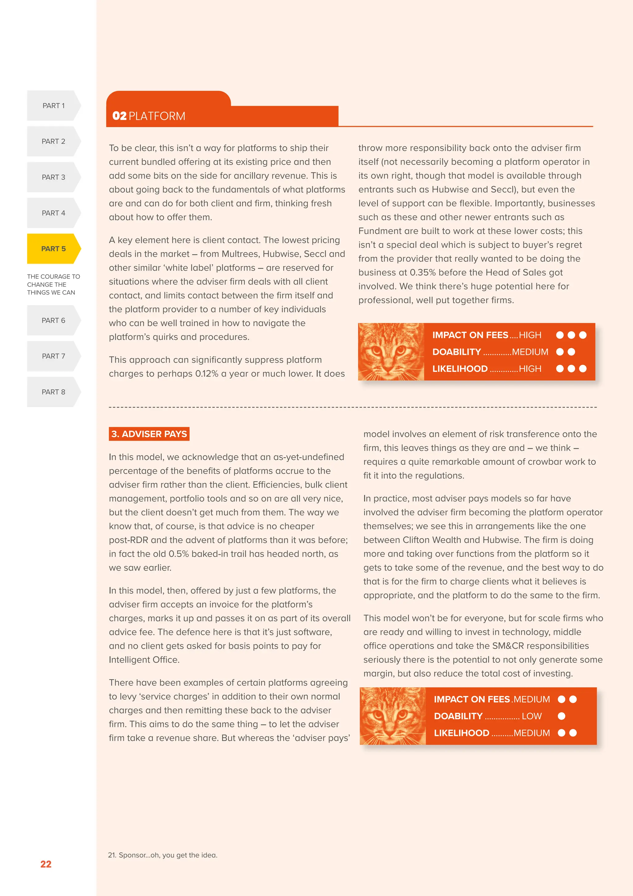 THE COURAGE TO
CHANGE THE
THINGS WE CAN
PART 5
PART 1
PART 2
PART 3
PART 4
PART 6
PART 7
PART 8
SERENITY. COURAGE. WISDOM. DISRUPTION AND INNOVATION IN RETAIL INVESTMENT PRICING FOR THE NEXT FIVE YEARS
22
3. ADVISER PAYS
In this model, we acknowledge that an as-yet-undefined
percentage of the benefits of platforms accrue to the
adviser firm rather than the client. Efficiencies, bulk client
management, portfolio tools and so on are all very nice,
but the client doesn’t get much from them. The way we
know that, of course, is that advice is no cheaper
post-RDR and the advent of platforms than it was before;
in fact the old 0.5% baked-in trail has headed north, as
we saw earlier.
In this model, then, offered by just a few platforms, the
adviser firm accepts an invoice for the platform’s
charges, marks it up and passes it on as part of its overall
advice fee. The defence here is that it’s just software,
and no client gets asked for basis points to pay for
Intelligent Office.
There have been examples of certain platforms agreeing
to levy ‘service charges’ in addition to their own normal
charges and then remitting these back to the adviser
firm. This aims to do the same thing – to let the adviser
firm take a revenue share. But whereas the ‘adviser pays’
model involves an element of risk transference onto the
firm, this leaves things as they are and – we think –
requires a quite remarkable amount of crowbar work to
fit it into the regulations.
In practice, most adviser pays models so far have
involved the adviser firm becoming the platform operator
themselves; we see this in arrangements like the one
between Clifton Wealth and Hubwise. The firm is doing
more and taking over functions from the platform so it
gets to take some of the revenue, and the best way to do
that is for the firm to charge clients what it believes is
appropriate, and the platform to do the same to the firm.
This model won’t be for everyone, but for scale firms who
are ready and willing to invest in technology, middle
office operations and take the SMCR responsibilities
seriously there is the potential to not only generate some
margin, but also reduce the total cost of investing.
To be clear, this isn’t a way for platforms to ship their
current bundled offering at its existing price and then
add some bits on the side for ancillary revenue. This is
about going back to the fundamentals of what platforms
are and can do for both client and firm, thinking fresh
about how to offer them.
A key element here is client contact. The lowest pricing
deals in the market – from Multrees, Hubwise, Seccl and
other similar ‘white label’ platforms – are reserved for
situations where the adviser firm deals with all client
contact, and limits contact between the firm itself and
the platform provider to a number of key individuals
who can be well trained in how to navigate the
platform’s quirks and procedures.
This approach can significantly suppress platform
charges to perhaps 0.12% a year or much lower. It does
throw more responsibility back onto the adviser firm
itself (not necessarily becoming a platform operator in
its own right, though that model is available through
entrants such as Hubwise and Seccl), but even the
level of support can be flexible. Importantly, businesses
such as these and other newer entrants such as
Fundment are built to work at these lower costs; this
isn’t a special deal which is subject to buyer’s regret
from the provider that really wanted to be doing the
business at 0.35% before the Head of Sales got
involved. We think there’s huge potential here for
professional, well put together firms.
02 PLATFORM
IMPACT ON FEES.....HIGH
DOABILITY..............MEDIUM
LIKELIHOOD..............HIGH
IMPACT ON FEES..MEDIUM
DOABILITY................. LOW
LIKELIHOOD...........MEDIUM
21. Sponsor…oh, you get the idea.
 