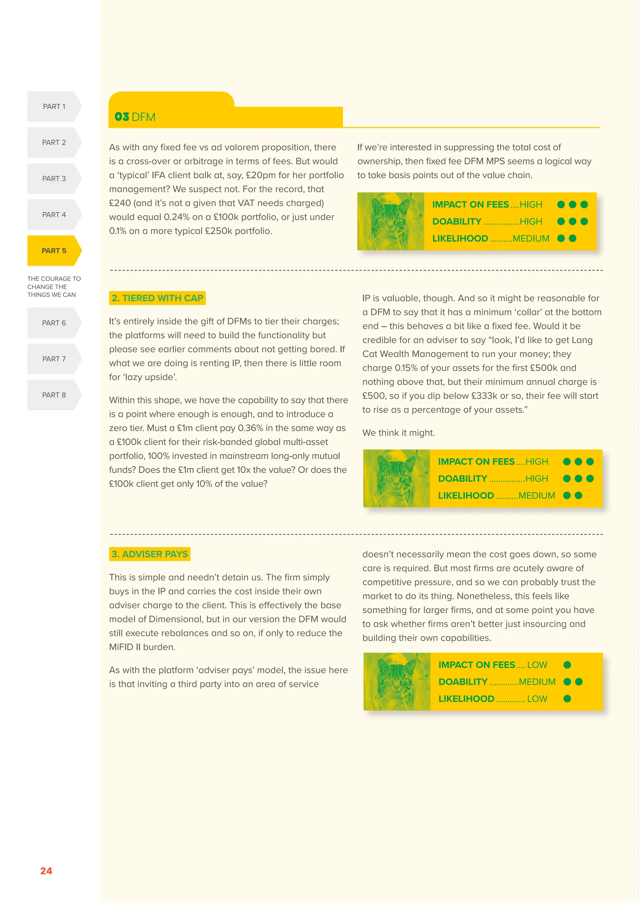 THE COURAGE TO
CHANGE THE
THINGS WE CAN
PART 5
PART 1
PART 2
PART 3
PART 4
PART 6
PART 7
PART 8
SERENITY. COURAGE. WISDOM. DISRUPTION AND INNOVATION IN RETAIL INVESTMENT PRICING FOR THE NEXT FIVE YEARS
24
03 DFM
2. TIERED WITH CAP
It’s entirely inside the gift of DFMs to tier their charges;
the platforms will need to build the functionality but
please see earlier comments about not getting bored. If
what we are doing is renting IP, then there is little room
for ‘lazy upside’.
Within this shape, we have the capability to say that there
is a point where enough is enough, and to introduce a
zero tier. Must a £1m client pay 0.36% in the same way as
a £100k client for their risk-banded global multi-asset
portfolio, 100% invested in mainstream long-only mutual
funds? Does the £1m client get 10x the value? Or does the
£100k client get only 10% of the value?
IP is valuable, though. And so it might be reasonable for
a DFM to say that it has a minimum ‘collar’ at the bottom
end – this behaves a bit like a fixed fee. Would it be
credible for an adviser to say “look, I’d like to get Lang
Cat Wealth Management to run your money; they
charge 0.15% of your assets for the first £500k and
nothing above that, but their minimum annual charge is
£500, so if you dip below £333k or so, their fee will start
to rise as a percentage of your assets.”
We think it might.
3. ADVISER PAYS
This is simple and needn’t detain us. The firm simply
buys in the IP and carries the cost inside their own
adviser charge to the client. This is effectively the base
model of Dimensional, but in our version the DFM would
still execute rebalances and so on, if only to reduce the
MiFID II burden.
As with the platform ‘adviser pays’ model, the issue here
is that inviting a third party into an area of service
doesn’t necessarily mean the cost goes down, so some
care is required. But most firms are acutely aware of
competitive pressure, and so we can probably trust the
market to do its thing. Nonetheless, this feels like
something for larger firms, and at some point you have
to ask whether firms aren’t better just insourcing and
building their own capabilities.
IMPACT ON FEES.....HIGH
DOABILITY.................HIGH
LIKELIHOOD...........MEDIUM
IMPACT ON FEES..... LOW
DOABILITY..............MEDIUM
LIKELIHOOD.............. LOW
IMPACT ON FEES.....HIGH
DOABILITY.................HIGH
LIKELIHOOD...........MEDIUM
As with any fixed fee vs ad valorem proposition, there
is a cross-over or arbitrage in terms of fees. But would
a ‘typical’ IFA client balk at, say, £20pm for her portfolio
management? We suspect not. For the record, that
£240 (and it’s not a given that VAT needs charged)
would equal 0.24% on a £100k portfolio, or just under
0.1% on a more typical £250k portfolio.
If we’re interested in suppressing the total cost of
ownership, then fixed fee DFM MPS seems a logical way
to take basis points out of the value chain.
 