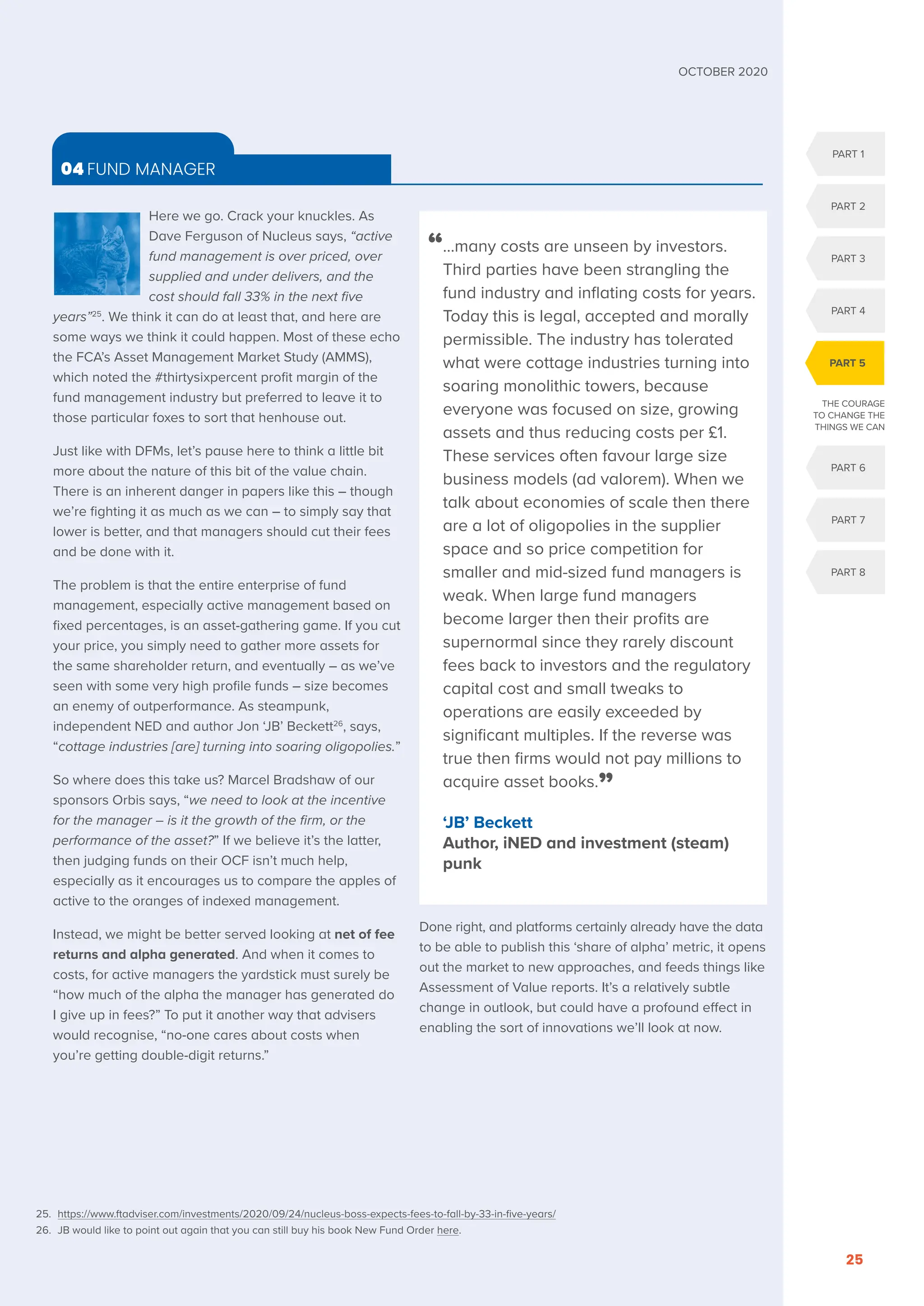PART 1
PART 2
PART 3
PART 4
PART 6
PART 7
PART 8
PART 5
THE COURAGE
TO CHANGE THE
THINGS WE CAN
OCTOBER 2020
25
Here we go. Crack your knuckles. As
Dave Ferguson of Nucleus says, “active
fund management is over priced, over
supplied and under delivers, and the
cost should fall 33% in the next five
years”25
. We think it can do at least that, and here are
some ways we think it could happen. Most of these echo
the FCA’s Asset Management Market Study (AMMS),
which noted the #thirtysixpercent profit margin of the
fund management industry but preferred to leave it to
those particular foxes to sort that henhouse out.
Just like with DFMs, let’s pause here to think a little bit
more about the nature of this bit of the value chain.
There is an inherent danger in papers like this – though
we’re fighting it as much as we can – to simply say that
lower is better, and that managers should cut their fees
and be done with it.
The problem is that the entire enterprise of fund
management, especially active management based on
fixed percentages, is an asset-gathering game. If you cut
your price, you simply need to gather more assets for
the same shareholder return, and eventually – as we’ve
seen with some very high profile funds – size becomes
an enemy of outperformance. As steampunk,
independent NED and author Jon ‘JB’ Beckett26
, says,
“cottage industries [are] turning into soaring oligopolies.”
So where does this take us? Marcel Bradshaw of our
sponsors Orbis says, “we need to look at the incentive
for the manager – is it the growth of the firm, or the
performance of the asset?” If we believe it’s the latter,
then judging funds on their OCF isn’t much help,
especially as it encourages us to compare the apples of
active to the oranges of indexed management.
Instead, we might be better served looking at net of fee
returns and alpha generated. And when it comes to
costs, for active managers the yardstick must surely be
“how much of the alpha the manager has generated do
I give up in fees?” To put it another way that advisers
would recognise, “no-one cares about costs when
you’re getting double-digit returns.”
Done right, and platforms certainly already have the data
to be able to publish this ‘share of alpha’ metric, it opens
out the market to new approaches, and feeds things like
Assessment of Value reports. It’s a relatively subtle
change in outlook, but could have a profound effect in
enabling the sort of innovations we’ll look at now.
04 FUND MANAGER
“
…many costs are unseen by investors.
Third parties have been strangling the
fund industry and inflating costs for years.
Today this is legal, accepted and morally
permissible. The industry has tolerated
what were cottage industries turning into
soaring monolithic towers, because
everyone was focused on size, growing
assets and thus reducing costs per £1.
These services often favour large size
business models (ad valorem). When we
talk about economies of scale then there
are a lot of oligopolies in the supplier
space and so price competition for
smaller and mid-sized fund managers is
weak. When large fund managers
become larger then their profits are
supernormal since they rarely discount
fees back to investors and the regulatory
capital cost and small tweaks to
operations are easily exceeded by
significant multiples. If the reverse was
true then firms would not pay millions to
acquire asset books.”
‘JB’ Beckett
Author, iNED and investment (steam)
punk
25. https://www.ftadviser.com/investments/2020/09/24/nucleus-boss-expects-fees-to-fall-by-33-in-five-years/
26. JB would like to point out again that you can still buy his book New Fund Order here.
 