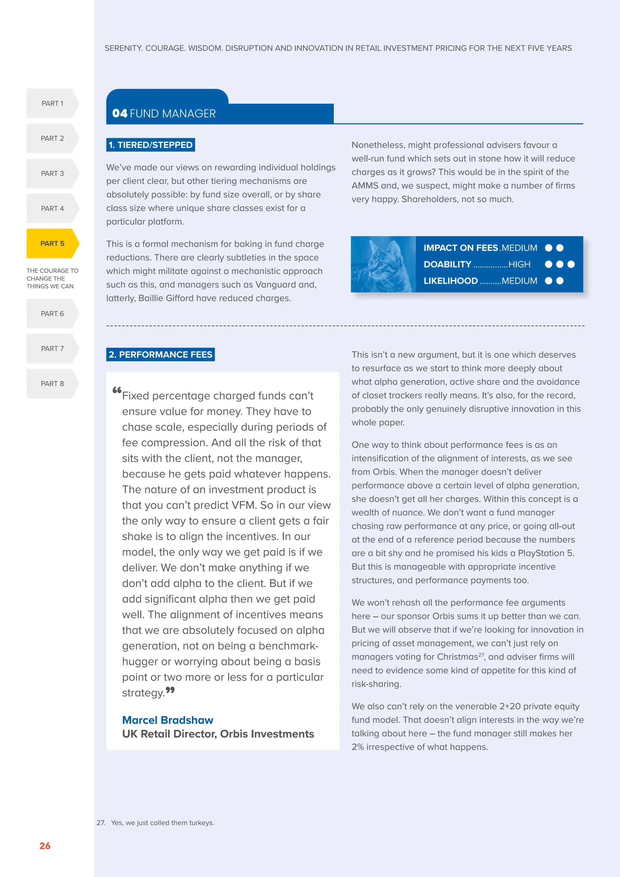 THE COURAGE TO
CHANGE THE
THINGS WE CAN
PART 5
PART 1
PART 2
PART 3
PART 4
PART 6
PART 7
PART 8
SERENITY. COURAGE. WISDOM. DISRUPTION AND INNOVATION IN RETAIL INVESTMENT PRICING FOR THE NEXT FIVE YEARS
26
2. PERFORMANCE FEES This isn’t a new argument, but it is one which deserves
to resurface as we start to think more deeply about
what alpha generation, active share and the avoidance
of closet trackers really means. It’s also, for the record,
probably the only genuinely disruptive innovation in this
whole paper.
One way to think about performance fees is as an
intensification of the alignment of interests, as we see
from Orbis. When the manager doesn’t deliver
performance above a certain level of alpha generation,
she doesn’t get all her charges. Within this concept is a
wealth of nuance. We don’t want a fund manager
chasing raw performance at any price, or going all-out
at the end of a reference period because the numbers
are a bit shy and he promised his kids a PlayStation 5.
But this is manageable with appropriate incentive
structures, and performance payments too.
We won’t rehash all the performance fee arguments
here – our sponsor Orbis sums it up better than we can.
But we will observe that if we’re looking for innovation in
pricing of asset management, we can’t just rely on
managers voting for Christmas27
, and adviser firms will
need to evidence some kind of appetite for this kind of
risk-sharing.
We also can’t rely on the venerable 2+20 private equity
fund model. That doesn’t align interests in the way we’re
talking about here – the fund manager still makes her
2% irrespective of what happens.
1. TIERED/STEPPED
We’ve made our views on rewarding individual holdings
per client clear, but other tiering mechanisms are
absolutely possible: by fund size overall, or by share
class size where unique share classes exist for a
particular platform.
This is a formal mechanism for baking in fund charge
reductions. There are clearly subtleties in the space
which might militate against a mechanistic approach
such as this, and managers such as Vanguard and,
latterly, Baillie Gifford have reduced charges.
Nonetheless, might professional advisers favour a
well-run fund which sets out in stone how it will reduce
charges as it grows? This would be in the spirit of the
AMMS and, we suspect, might make a number of firms
very happy. Shareholders, not so much.
04 FUND MANAGER
IMPACT ON FEES..MEDIUM
DOABILITY.................HIGH
LIKELIHOOD...........MEDIUM
“
Fixed percentage charged funds can’t
ensure value for money. They have to
chase scale, especially during periods of
fee compression. And all the risk of that
sits with the client, not the manager,
because he gets paid whatever happens.
The nature of an investment product is
that you can’t predict VFM. So in our view
the only way to ensure a client gets a fair
shake is to align the incentives. In our
model, the only way we get paid is if we
deliver. We don’t make anything if we
don’t add alpha to the client. But if we
add significant alpha then we get paid
well. The alignment of incentives means
that we are absolutely focused on alpha
generation, not on being a benchmark-
hugger or worrying about being a basis
point or two more or less for a particular
strategy.”
Marcel Bradshaw
UK Retail Director, Orbis Investments
27. Yes, we just called them turkeys.
 