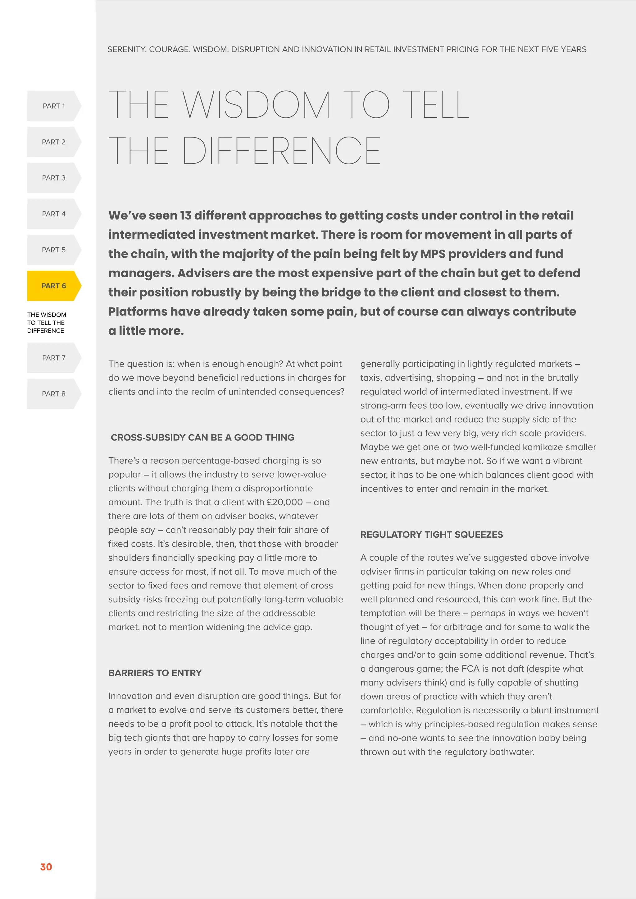 SERENITY. COURAGE. WISDOM. DISRUPTION AND INNOVATION IN RETAIL INVESTMENT PRICING FOR THE NEXT FIVE YEARS
30

THE WISDOM TO TELL
THE DIFFERENCE
We’ve seen 13 different approaches to getting costs under control in the retail
intermediated investment market. There is room for movement in all parts of
the chain, with the majority of the pain being felt by MPS providers and fund
managers. Advisers are the most expensive part of the chain but get to defend
their position robustly by being the bridge to the client and closest to them.
Platforms have already taken some pain, but of course can always contribute
a little more.
The question is: when is enough enough? At what point
do we move beyond beneficial reductions in charges for
clients and into the realm of unintended consequences?
CROSS-SUBSIDY CAN BE A GOOD THING
There’s a reason percentage-based charging is so
popular – it allows the industry to serve lower-value
clients without charging them a disproportionate
amount. The truth is that a client with £20,000 – and
there are lots of them on adviser books, whatever
people say – can’t reasonably pay their fair share of
fixed costs. It’s desirable, then, that those with broader
shoulders financially speaking pay a little more to
ensure access for most, if not all. To move much of the
sector to fixed fees and remove that element of cross
subsidy risks freezing out potentially long-term valuable
clients and restricting the size of the addressable
market, not to mention widening the advice gap.
BARRIERS TO ENTRY
Innovation and even disruption are good things. But for
a market to evolve and serve its customers better, there
needs to be a profit pool to attack. It’s notable that the
big tech giants that are happy to carry losses for some
years in order to generate huge profits later are
generally participating in lightly regulated markets –
taxis, advertising, shopping – and not in the brutally
regulated world of intermediated investment. If we
strong-arm fees too low, eventually we drive innovation
out of the market and reduce the supply side of the
sector to just a few very big, very rich scale providers.
Maybe we get one or two well-funded kamikaze smaller
new entrants, but maybe not. So if we want a vibrant
sector, it has to be one which balances client good with
incentives to enter and remain in the market.
REGULATORY TIGHT SQUEEZES
A couple of the routes we’ve suggested above involve
adviser firms in particular taking on new roles and
getting paid for new things. When done properly and
well planned and resourced, this can work fine. But the
temptation will be there – perhaps in ways we haven’t
thought of yet – for arbitrage and for some to walk the
line of regulatory acceptability in order to reduce
charges and/or to gain some additional revenue. That’s
a dangerous game; the FCA is not daft (despite what
many advisers think) and is fully capable of shutting
down areas of practice with which they aren’t
comfortable. Regulation is necessarily a blunt instrument
– which is why principles-based regulation makes sense
– and no-one wants to see the innovation baby being
thrown out with the regulatory bathwater.
THE WISDOM
TO TELL THE
DIFFERENCE
PART 6
PART 5
PART 1
PART 4
PART 2
PART 3
PART 8
PART 7
 