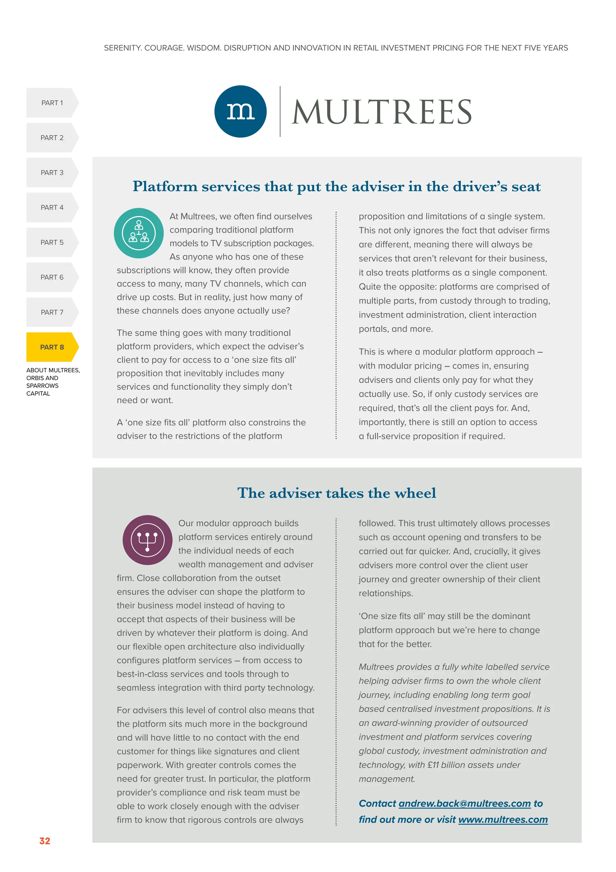 SERENITY. COURAGE. WISDOM. DISRUPTION AND INNOVATION IN RETAIL INVESTMENT PRICING FOR THE NEXT FIVE YEARS
32
ABOUT MULTREES,
ORBIS AND
SPARROWS
CAPITAL
PART 8
PART 5
PART 1
PART 4
PART 2
PART 3
PART 6
PART 7
The adviser takes the wheel
Our modular approach builds
platform services entirely around
the individual needs of each
wealth management and adviser
firm. Close collaboration from the outset
ensures the adviser can shape the platform to
their business model instead of having to
accept that aspects of their business will be
driven by whatever their platform is doing. And
our flexible open architecture also individually
configures platform services – from access to
best-in-class services and tools through to
seamless integration with third party technology.
For advisers this level of control also means that
the platform sits much more in the background
and will have little to no contact with the end
customer for things like signatures and client
paperwork. With greater controls comes the
need for greater trust. In particular, the platform
provider’s compliance and risk team must be
able to work closely enough with the adviser
firm to know that rigorous controls are always
followed. This trust ultimately allows processes
such as account opening and transfers to be
carried out far quicker. And, crucially, it gives
advisers more control over the client user
journey and greater ownership of their client
relationships.
‘One size fits all’ may still be the dominant
platform approach but we’re here to change
that for the better.
Multrees provides a fully white labelled service
helping adviser firms to own the whole client
journey, including enabling long term goal
based centralised investment propositions. It is
an award-winning provider of outsourced
investment and platform services covering
global custody, investment administration and
technology, with £11 billion assets under
management.
Contact andrew.back@multrees.com to
find out more or visit www.multrees.com
Platform services that put the adviser in the driver’s seat
At Multrees, we often find ourselves
comparing traditional platform
models to TV subscription packages.
As anyone who has one of these
subscriptions will know, they often provide
access to many, many TV channels, which can
drive up costs. But in reality, just how many of
these channels does anyone actually use?
The same thing goes with many traditional
platform providers, which expect the adviser’s
client to pay for access to a ‘one size fits all’
proposition that inevitably includes many
services and functionality they simply don’t
need or want.
A ‘one size fits all’ platform also constrains the
adviser to the restrictions of the platform
proposition and limitations of a single system.
This not only ignores the fact that adviser firms
are different, meaning there will always be
services that aren’t relevant for their business,
it also treats platforms as a single component.
Quite the opposite: platforms are comprised of
multiple parts, from custody through to trading,
investment administration, client interaction
portals, and more.
This is where a modular platform approach –
with modular pricing – comes in, ensuring
advisers and clients only pay for what they
actually use. So, if only custody services are
required, that’s all the client pays for. And,
importantly, there is still an option to access
a full-service proposition if required.
 