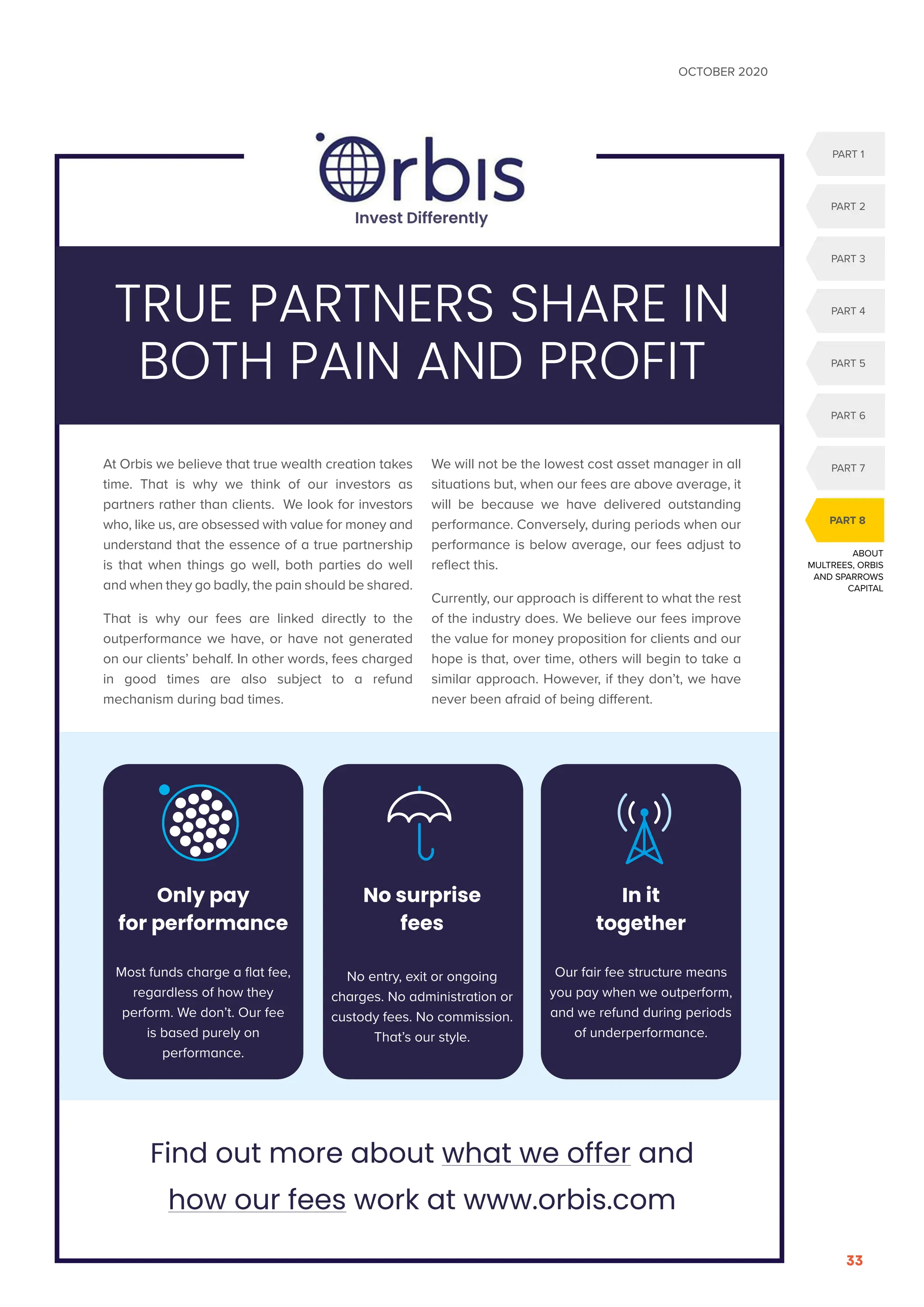 OCTOBER 2020
33
ABOUT
MULTREES, ORBIS
AND SPARROWS
CAPITAL
PART 1
PART 2
PART 3
PART 6
PART 5
PART 4
PART 7
PART 8
At Orbis we believe that true wealth creation takes
time. That is why we think of our investors as
partners rather than clients. We look for investors
who, like us, are obsessed with value for money and
understand that the essence of a true partnership
is that when things go well, both parties do well
and when they go badly, the pain should be shared.
That is why our fees are linked directly to the
outperformance we have, or have not generated
on our clients’ behalf. In other words, fees charged
in good times are also subject to a refund
mechanism during bad times.
We will not be the lowest cost asset manager in all
situations but, when our fees are above average, it
will be because we have delivered outstanding
performance. Conversely, during periods when our
performance is below average, our fees adjust to
reflect this.
Currently, our approach is different to what the rest
of the industry does. We believe our fees improve
the value for money proposition for clients and our
hope is that, over time, others will begin to take a
similar approach. However, if they don’t, we have
never been afraid of being different.
TRUE PARTNERS SHARE IN
BOTH PAIN AND PROFIT
Find out more about what we offer and
how our fees work at www.orbis.com
Only pay
for performance
Most funds charge a flat fee,
regardless of how they
perform. We don’t. Our fee
is based purely on
performance.
No surprise
fees
No entry, exit or ongoing
charges. No administration or
custody fees. No commission.
That’s our style.
In it
together
Our fair fee structure means
you pay when we outperform,
and we refund during periods
of underperformance.
Invest Differently
 