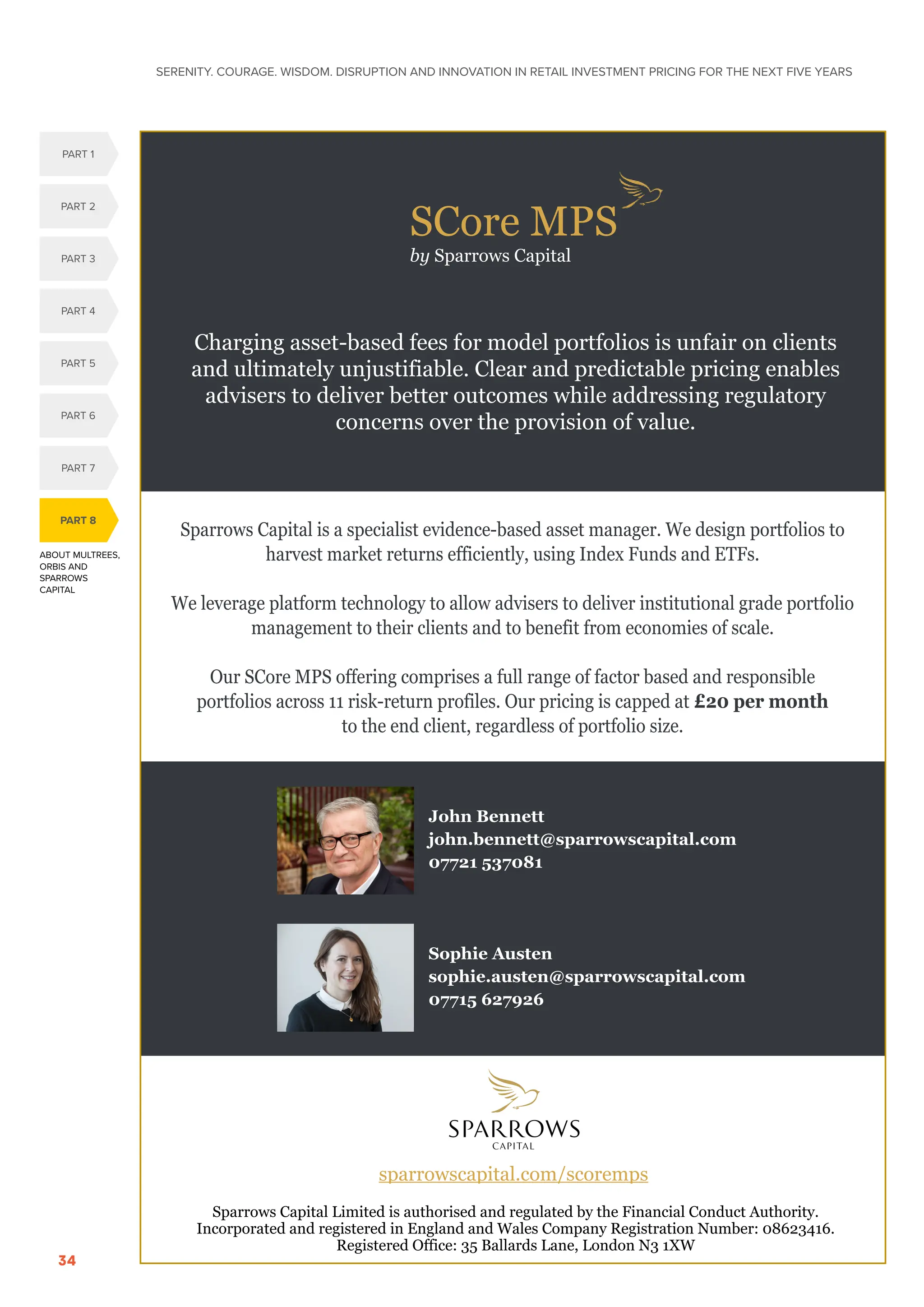 SERENITY. COURAGE. WISDOM. DISRUPTION AND INNOVATION IN RETAIL INVESTMENT PRICING FOR THE NEXT FIVE YEARS
34
ABOUT MULTREES,
ORBIS AND
SPARROWS
CAPITAL
PART 8
PART 5
PART 1
PART 4
PART 2
PART 3
PART 6
PART 7
SCore MPS
by Sparrows Capital
Sparrows Capital is a specialist evidence-based asset manager. We design portfolios to
harvest market returns efficiently, using Index Funds and ETFs.
We leverage platform technology to allow advisers to deliver institutional grade portfolio
management to their clients and to benefit from economies of scale.
Our SCore MPS offering comprises a full range of factor based and responsible
portfolios across 11 risk-return profiles. Our pricing is capped at £20 per month
to the end client, regardless of portfolio size.
John Bennett
john.bennett@sparrowscapital.com
07721 537081
Sophie Austen
sophie.austen@sparrowscapital.com
07715 627926
Charging asset-based fees for model portfolios is unfair on clients
and ultimately unjustifiable. Clear and predictable pricing enables
advisers to deliver better outcomes while addressing regulatory
concerns over the provision of value.
sparrowscapital.com/scoremps
Sparrows Capital Limited is authorised and regulated by the Financial Conduct Authority.
Incorporated and registered in England and Wales Company Registration Number: 08623416.
Registered Office: 35 Ballards Lane, London N3 1XW
 