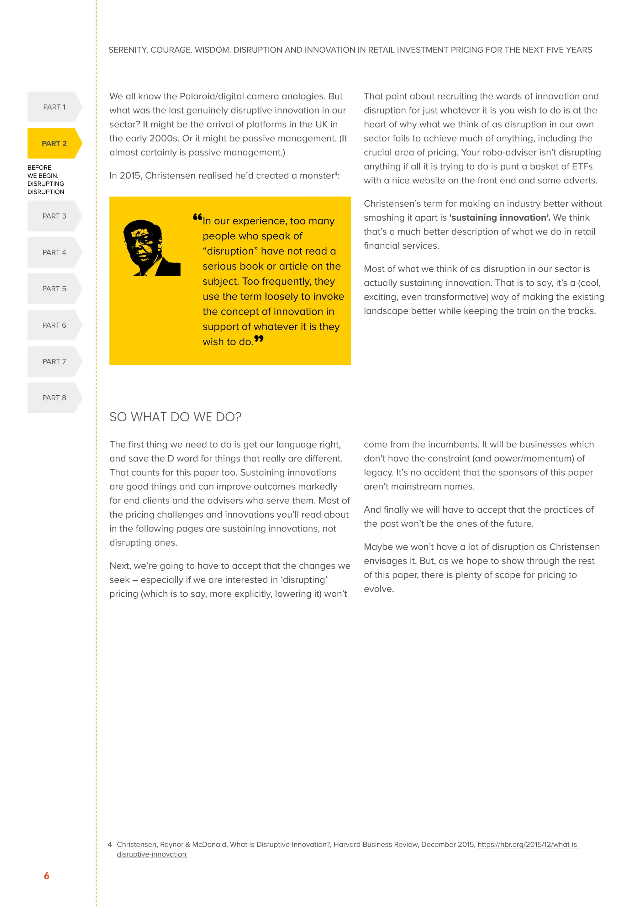 SERENITY. COURAGE. WISDOM. DISRUPTION AND INNOVATION IN RETAIL INVESTMENT PRICING FOR THE NEXT FIVE YEARS
6
We all know the Polaroid/digital camera analogies. But
what was the last genuinely disruptive innovation in our
sector? It might be the arrival of platforms in the UK in
the early 2000s. Or it might be passive management. (It
almost certainly is passive management.)
In 2015, Christensen realised he’d created a monster4
:
That point about recruiting the words of innovation and
disruption for just whatever it is you wish to do is at the
heart of why what we think of as disruption in our own
sector fails to achieve much of anything, including the
crucial area of pricing. Your robo-adviser isn’t disrupting
anything if all it is trying to do is punt a basket of ETFs
with a nice website on the front end and some adverts.
Christensen’s term for making an industry better without
smashing it apart is ‘sustaining innovation’. We think
that’s a much better description of what we do in retail
financial services.
Most of what we think of as disruption in our sector is
actually sustaining innovation. That is to say, it’s a (cool,
exciting, even transformative) way of making the existing
landscape better while keeping the train on the tracks.
SO WHAT DO WE DO?
The first thing we need to do is get our language right,
and save the D word for things that really are different.
That counts for this paper too. Sustaining innovations
are good things and can improve outcomes markedly
for end clients and the advisers who serve them. Most of
the pricing challenges and innovations you’ll read about
in the following pages are sustaining innovations, not
disrupting ones.
Next, we’re going to have to accept that the changes we
seek – especially if we are interested in ‘disrupting’
pricing (which is to say, more explicitly, lowering it) won’t
come from the incumbents. It will be businesses which
don’t have the constraint (and power/momentum) of
legacy. It’s no accident that the sponsors of this paper
aren’t mainstream names.
And finally we will have to accept that the practices of
the past won’t be the ones of the future.
Maybe we won’t have a lot of disruption as Christensen
envisages it. But, as we hope to show through the rest
of this paper, there is plenty of scope for pricing to
evolve.
4 	
Christensen, Raynor  McDonald, What Is Disruptive Innovation?, Harvard Business Review, December 2015, https://hbr.org/2015/12/what-is-
disruptive-innovation
“In our experience, too many
people who speak of
“disruption” have not read a
serious book or article on the
subject. Too frequently, they
use the term loosely to invoke
the concept of innovation in
support of whatever it is they
wish to do.”
BEFORE
WE BEGIN:
DISRUPTING
DISRUPTION
PART 2
PART 4
PART 1
PART 5
PART 3
PART 6
PART 7
PART 8
 