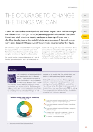 PART 1
PART 2
PART 3
PART 4
PART 6
PART 7
PART 8
PART 5
OCTOBER 2020
17
THE COURAGE TO CHANGE
THE THINGS WE CAN
And so we come to the most important part of this paper – what can we change?
Back in our Better. Stronger. Faster. paper we suggested that the total cost chain
for advised retail investment could easily come down by 0.5% or more; a
significant and welcome slice out of that pie we saw on page 7. As you’ll see, as
we’ve gone deeper in this paper, we think we might have lowballed that figure.
We talked about apple carts a little bit in the opening of
this paper, and this is where we start to upset them.
Remember, this is about innovation in pricing, not just
doing the same thing for slightly fewer basis points.
For each of our four constituent elements, we’ll look at
forms of pricing innovation17
which we think should be
doable with enough vim, vigour and commitment. There
are bound to be some we haven’t thought of yet; we feel
sure you’ll let us know if so. We’ll rate each suggestion
for impact, doability and likelihood. And in the next
section, we’ll add a ‘wisdom’ overlay to work out
whether we really should be pushing at that door.
THE COURAGE
TO CHANGE THE
THINGS WE CAN
The current basis of charging for advice
may not be broken, but it’s certainly
flawed. It simply doesn’t cost twice as
much to look after a £250,000 SIPP as
a £125,000 one. Portfolio size is a pretty
poor indicator (except at the far margins) of service
requirement, and there is too much of something we
call ‘lazy upside’. This is where advisers are remunerated
for something they haven’t had anything to do with –
markets go up; a client puts a bit of their bonus into
their ISA – and is inevitably open to challenge.
It’s tough for advisers in a time of rising regulatory
costs and professional indemnity premiums – but
equally, as we found in SOTAN, few advisers have
‘given blood’ so far. Only 9% of firms have proactively
reduced client total cost of ownership (TCO) by cutting
fees, compared to over a third who have done so by
changing their investment approach.
01 ADVICE

Proactively reduced customer total cost of ownership
(TCO) by way of the investment component
	
Proactively reduced customer TCO with your adviser
charging
	
Proactively reduced customer TCO due to product or
platform charges
	
Charges have organically come down a bit due to
marginal price reductions out of my control
If anything it’s increased slightly
“Have you changed clients’ total cost of ownership
in recent years?”
10%
36%
9%
20%
26%
17. Nearly said disruption there, but got away with it.
 