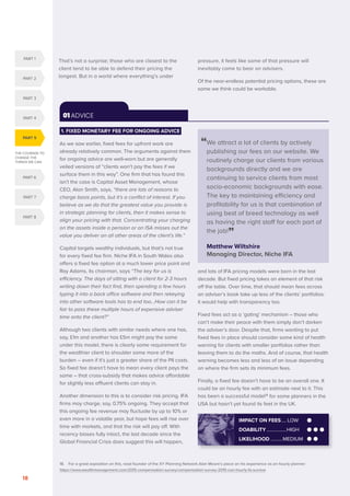 THE COURAGE TO
CHANGE THE
THINGS WE CAN
PART 5
PART 1
PART 2
PART 3
PART 4
PART 6
PART 7
PART 8
SERENITY. COURAGE. WISDOM. DISRUPTION AND INNOVATION IN RETAIL INVESTMENT PRICING FOR THE NEXT FIVE YEARS
18
01 ADVICE
“
We attract a lot of clients by actively
publishing our fees on our website. We
routinely charge our clients from various
backgrounds directly and we are
continuing to service clients from most
socio-economic backgrounds with ease.
The key to maintaining efficiency and
profitability for us is that combination of
using best of breed technology as well
as having the right staff for each part of
the job!”
Matthew Wiltshire
Managing Director, Niche IFA
1. FIXED MONETARY FEE FOR ONGOING ADVICE
As we saw earlier, fixed fees for upfront work are
already relatively common. The arguments against them
for ongoing advice are well-worn but are generally
veiled versions of “clients won’t pay the fees if we
surface them in this way”. One firm that has found this
isn’t the case is Capital Asset Management, whose
CEO, Alan Smith, says, “there are lots of reasons to
charge basis points, but it’s a conflict of interest. If you
believe as we do that the greatest value you provide is
in strategic planning for clients, then it makes sense to
align your pricing with that. Concentrating your charging
on the assets inside a pension or an ISA misses out the
value you deliver on all other areas of the client’s life.”
Capital targets wealthy individuals, but that’s not true
for every fixed fee firm. Niche IFA in South Wales also
offers a fixed fee option at a much lower price point and
Ray Adams, its chairman, says “The key for us is
efficiency. The days of sitting with a client for 2-3 hours
writing down their fact find, then spending a few hours
typing it into a back office software and then rekeying
into other software tools has to end too…How can it be
fair to pass these multiple hours of expensive adviser
time onto the client?”
Although two clients with similar needs where one has,
say, £1m and another has £5m might pay the same
under this model, there is clearly some requirement for
the wealthier client to shoulder some more of the
burden – even if it’s just a greater share of the PII costs.
So fixed fee doesn’t have to mean every client pays the
same – that cross-subsidy that makes advice affordable
for slightly less affluent clients can stay in.
Another dimension to this is to consider risk pricing. IFA
firms may charge, say, 0.75% ongoing. They accept that
this ongoing fee revenue may fluctuate by up to 10% or
even more in a volatile year, but hope fees will rise over
time with markets, and that the risk will pay off. With
recency biases fully intact, the last decade since the
Global Financial Crisis does suggest this will happen,
and lots of IFA pricing models were born in the last
decade. But fixed pricing takes an element of that risk
off the table. Over time, that should mean fees across
an adviser’s book take up less of the clients’ portfolios:
it would help with transparency too.
Fixed fees act as a ‘gating’ mechanism – those who
can’t make their peace with them simply don’t darken
the adviser’s door. Despite that, firms wanting to put
fixed fees in place should consider some kind of health
warning for clients with smaller portfolios rather than
leaving them to do the maths. And of course, that health
warning becomes less and less of an issue depending
on where the firm sets its minimum fees.
Finally, a fixed fee doesn’t have to be an overall one. It
could be an hourly fee with an estimate next to it. This
has been a successful model18
for some planners in the
USA but hasn’t yet found its feet in the UK.
IMPACT ON FEES..... LOW
DOABILITY.................HIGH
LIKELIHOOD...........MEDIUM
18. For a great exposition on this, read founder of the XY Planning Network Alan Moore’s piece on his experience as an hourly planner:
https://www.wealthmanagement.com/2015-compensation-survey/compensation-survey-2015-can-hourly-fa-survive
That’s not a surprise; those who are closest to the
client tend to be able to defend their pricing the
longest. But in a world where everything’s under
pressure, it feels like some of that pressure will
inevitably come to bear on advisers.
Of the near-endless potential pricing options, these are
some we think could be workable.
 