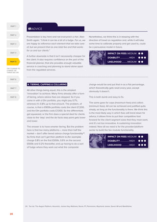 THE COURAGE TO
CHANGE THE
THINGS WE CAN
PART 5
PART 1
PART 2
PART 3
PART 4
PART 6
PART 7
PART 8
SERENITY. COURAGE. WISDOM. DISRUPTION AND INNOVATION IN RETAIL INVESTMENT PRICING FOR THE NEXT FIVE YEARS
20
01 ADVICE
Presentation is key here and not everyone’s a fan. Alan
Smith again: “I think it can be a bit of a fudge. For us, we
are happy to reference each element that we take care
of, but we present that as one total fee and that works
for us and our clients.”
A further downside is that it isn’t necessarily cheaper for
the client. It also requires confidence on the part of the
financial planner, that she provides enough valuable
service in coaching and planning to stand alone apart
from the regulated services.
Nonetheless, we think this is in keeping with the
direction of travel on regulation and, while it will take
some time to calibrate properly and get used to, could
be a persuasive model in future.
4. TIERING, CAPPING  COLLARING
All other things being equal, this is the simplest
‘innovation’ to achieve. Many firms already offer a form
of tiering, where advice fees are stepped. So if you
come in with a £1m portfolio, you might pay 0.7%,
whereas it’s 0.8% up to that amount. The problem, of
course, is that a £900k portfolio costs the client £7,200,
and the £1m portfolio costs £7,000. So the differentials
get squeezed, or the firm does a special deal for clients
close to the ‘step’ and the de facto step point gets lower
and lower.
The answer is to have smarter tiering. But the problem
here is that too many platforms – more than half the
market – don’t offer tiered advice charge functionality20
.
So firms that can’t get their platform to (for example)
charge 0.8% on the first £500k, 0.6% on the second
£500k and 0.2% thereafter, end up having to do a sort
of fudge where they work out what the composite
charge would be and put that in as a flat percentage,
which theoretically gets reset every year, except
obviously it doesn’t.
This is both dumb and easy to fix.
The same goes for caps (maximum fees) and collars
(minimum fees). All can be achieved and justified quite
simply, as long as the functionality is there. We think this
is the most likely way in which fees will trend down for
advice; it allows firms to put their competitive foot
forward for the client segment sizes that they most want,
and it’s not too innovative. A sustaining innovation
indeed. Now all we need is for the provider/platform
sector to build the fee module functionality.
IMPACT ON FEES..MEDIUM
DOABILITY.................HIGH
LIKELIHOOD..............HIGH
IMPACT ON FEES..MEDIUM
DOABILITY.................HIGH
LIKELIHOOD...........MEDIUM
20. Ten do: The Aegon Platform, Ascentric, James Hay, Multrees, Novia, P1, Parmenion, Raymond James, Seven IM and Wealthtime.
 