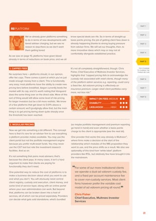OCTOBER 2020
21
02 PLATFORM

We’ve already given platforms something
to do in terms of new developments with
tiered adviser charging, but we see no
reason to stop there as we don’t want
them getting bored.
As we saw on page 10, platforms have given blood
already in terms of reductions on book price, and we all
know special deals are rife. So in terms of straight-up
basis points pricing, the job of getting client fees down is
already happening thanks to strong buying pressure
from adviser firms. We will set our thoughts, then, to
more innovative ideas which may or may not sit
comfortably alongside established practice.
1. CAPPED FEES
No surprises here – platforms should, in our opinion,
offer fee caps. There comes a point at which you’ve just
made enough money from a client. This is functionally
very easy; most platforms have the ability to create new
pricing tiers before breakfast. Aegon currently leads the
market with its cap, and it’s worth noting that Vanguard
does the same thing over on the direct side. More of this
sort of thing would still allow some level of risk pricing
for larger investors but be a bit more realistic. We know
of a few platforms that get down to 0.01% above a
certain amount; we’ll grudgingly allow that, but the main
thing is to get pricing tiering down quite sharply once
the threshold has been reached.
It’s not all completely straightforward, though. Chris
Fisher, Chief Executive of Multrees Investor Services,
highights that “capped pricing fails to acknowledge the
custody risk associated with retail clients, though many
of the platform admin services e.g. reporting, could carry
a fixed fee. Ad valorem pricing is effectively an
insurance premium. Larger retail client portfolios carry
more, not less risk.”
“
For some of our more institutional clients
we operate a dual ad valorem custody fee,
and a fixed per account maintenance fee
to cover non-custody services. Most client
firms however prefer the variable cost
model of ad valorem pricing all round.”
Chris Fisher
Chief Executive, Multrees Investor
Services
2. MODULAR PRICING
Now we get into something a bit different. The concept
here is that it’s rare for an adviser firm to use everything
a platform provider makes available. You may use the
client portal but not the portfolio management engine
because you prefer multi-asset funds. You may never
use the CGT tool but rate the investment research
facilities. And so on.
It’s not something that pains most advisers; that’s
because the client pays. In many cases, it isn’t a hard
argument to make that clients are paying for
functionality they don’t need.
One potential way to reduce the cost of platforms is to
make a business decision about what you want to use
and what you don’t. You will obviously need central
client registry, custody and execution, client money, and
some kind of service layer, along with an online portal
where your own administrators can work. But beyond
that, platforms can be broken down into a host of
services, all of which can be priced separately. Providers
can decide what gets sold standalone, what’s bundled
(so maybe portfolio management and premium reporting
go hand in hand) and even whether a basis points
charge to the client is appropriate (see the next bit).
One provider that works this way already is Multrees21
,
where firms make a decision at the start of the
relationship which modules of the MIS proposition they
want to use, and the price shifts as a result. We also see
optionality of this kind from ‘white label’ platform
providers like IFDL, but relatively few have brought it into
the mainstream.
IMPACT ON FEES..MEDIUM
DOABILITY.................HIGH
LIKELIHOOD..............HIGH
PART 1
PART 2
PART 3
PART 4
PART 6
PART 7
PART 8
PART 5
THE COURAGE
TO CHANGE THE
THINGS WE CAN
 