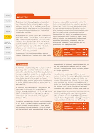 THE COURAGE TO
CHANGE THE
THINGS WE CAN
PART 5
PART 1
PART 2
PART 3
PART 4
PART 6
PART 7
PART 8
SERENITY. COURAGE. WISDOM. DISRUPTION AND INNOVATION IN RETAIL INVESTMENT PRICING FOR THE NEXT FIVE YEARS
22
3. ADVISER PAYS
In this model, we acknowledge that an as-yet-undefined
percentage of the benefits of platforms accrue to the
adviser firm rather than the client. Efficiencies, bulk client
management, portfolio tools and so on are all very nice,
but the client doesn’t get much from them. The way we
know that, of course, is that advice is no cheaper
post-RDR and the advent of platforms than it was before;
in fact the old 0.5% baked-in trail has headed north, as
we saw earlier.
In this model, then, offered by just a few platforms, the
adviser firm accepts an invoice for the platform’s
charges, marks it up and passes it on as part of its overall
advice fee. The defence here is that it’s just software,
and no client gets asked for basis points to pay for
Intelligent Office.
There have been examples of certain platforms agreeing
to levy ‘service charges’ in addition to their own normal
charges and then remitting these back to the adviser
firm. This aims to do the same thing – to let the adviser
firm take a revenue share. But whereas the ‘adviser pays’
model involves an element of risk transference onto the
firm, this leaves things as they are and – we think –
requires a quite remarkable amount of crowbar work to
fit it into the regulations.
In practice, most adviser pays models so far have
involved the adviser firm becoming the platform operator
themselves; we see this in arrangements like the one
between Clifton Wealth and Hubwise. The firm is doing
more and taking over functions from the platform so it
gets to take some of the revenue, and the best way to do
that is for the firm to charge clients what it believes is
appropriate, and the platform to do the same to the firm.
This model won’t be for everyone, but for scale firms who
are ready and willing to invest in technology, middle
office operations and take the SMCR responsibilities
seriously there is the potential to not only generate some
margin, but also reduce the total cost of investing.
To be clear, this isn’t a way for platforms to ship their
current bundled offering at its existing price and then
add some bits on the side for ancillary revenue. This is
about going back to the fundamentals of what platforms
are and can do for both client and firm, thinking fresh
about how to offer them.
A key element here is client contact. The lowest pricing
deals in the market – from Multrees, Hubwise, Seccl and
other similar ‘white label’ platforms – are reserved for
situations where the adviser firm deals with all client
contact, and limits contact between the firm itself and
the platform provider to a number of key individuals
who can be well trained in how to navigate the
platform’s quirks and procedures.
This approach can significantly suppress platform
charges to perhaps 0.12% a year or much lower. It does
throw more responsibility back onto the adviser firm
itself (not necessarily becoming a platform operator in
its own right, though that model is available through
entrants such as Hubwise and Seccl), but even the
level of support can be flexible. Importantly, businesses
such as these and other newer entrants such as
Fundment are built to work at these lower costs; this
isn’t a special deal which is subject to buyer’s regret
from the provider that really wanted to be doing the
business at 0.35% before the Head of Sales got
involved. We think there’s huge potential here for
professional, well put together firms.
02 PLATFORM
IMPACT ON FEES.....HIGH
DOABILITY..............MEDIUM
LIKELIHOOD..............HIGH
IMPACT ON FEES..MEDIUM
DOABILITY................. LOW
LIKELIHOOD...........MEDIUM
21. Sponsor…oh, you get the idea.
 