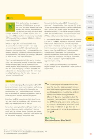 OCTOBER 2020
23
1. FIXED FEE
As we mentioned on page 15, an on-platform DFM MPS
(which is what we’re covering in this paper) is effectively
intellectual property (IP) with a bit of execution and
administration. That’s something which sits strangely
with an uncapped ad valorem charge which is often as
much as or more than the platform charge itself.
Enter fixed fee DFM propositions, which allow firms to
‘rent’ the IP for a set amount per client per month, and
which take the execution risk on the chin.
So far, there are only two flat fee DFMs in the UK we’re
aware of; Sparrows Capital and Betafolio24
, but that
surely won’t be the case forever. There are also issues
with platform functionality – again this is not beyond the
wit of humanity or head of proposition to fix.
03 DFM
While platforms have already given
blood, the DFM MPS sector is, as yet,
only in the very early stages of the same
prospect and certainly hasn’t earned a
cup of sugary tea and a biscuit, let alone
a badge. That said, as we sent this report to press we
saw a new MPS service from Investec being launched at
0.24% instead of the more typical 0.3% before VAT, so
there’s always hope22
.
Before we dig in, this sector bears a little more
discussion. As we mentioned earlier, we’re really
concentrating on active MPS in terms of potential
disruption and innovation; there’s a category difference
between passive or indexed portfolio managers who are
simply monetising their intellectual property – see below
for more on that – and active managers.
There’s an abiding question with this part of the value
chain – why doesn’t the manager simply create a series
of multi-manager OEICs and be done with it? The
answer, explains Mark Northway of Sparrows Capital is
that “the costs of wrapping a portfolio in an OEIC are
substantial, as is the operational cost. One of the huge
benefits of platforms is that they allow managers to
‘unwrap’ multi-asset funds.”
Research by the lang cat and CWC Research a few
years ago23
, showed that the mean average OCF for an
‘active’ DFM MPS was around 0.6%, which makes 0.96%
with a typical 0.36% access charge. By contrast, the
like-for-like average OCF of a multi-manager fund was
1.06%. We expect these have trended down a bit since
2017, but not by much, and probably in lockstep.
It’s important because if we’re to think about how pricing
is to shift for DFM MPS, we need to get past the ‘lower is
better’ axiom. If that were true, vertically integrated
propositions which don’t charge an access fee but which
limit the investment universe to proprietary funds would
rule the roost. If active DFMs aren’t just interested in
monetising the IP they’ve put into creating core
portfolios for their own wealth clients further in the IFA
space, then their motivations can only be to sell their
own funds, or to capture big market share with
aggressively low pricing.
So let’s have a think about how pricing could shift
beyond a simple race to the bottom in a hope to capture
market share.
“
We use the Sparrows DFM service and
love the fixed fee approach as it chimes
with how we charge our clients. We’re all
used to subscription models now and why
should investment management be
different? Our one frustration is that the
platforms can’t deal with capped or fixed
fee DFM charging, so we end up having
to do more behind the scenes as a result.
We really need them to get their act in
gear; we think this is the way the industry
will go.”
Matt Pitcher
Managing Partner, Altor Wealth
22. This is satire and written with love. Hello Investec.
23. the lang cat and CWC Research, Never Mind The Quality, Feel The Width 3, 2017.
24. Updated 9 November to include Betafolio.
PART 1
PART 2
PART 3
PART 4
PART 6
PART 7
PART 8
PART 5
THE COURAGE
TO CHANGE THE
THINGS WE CAN
 