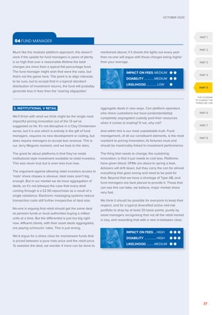 PART 1
PART 2
PART 3
PART 4
PART 6
PART 7
PART 8
PART 5
THE COURAGE
TO CHANGE THE
THINGS WE CAN
OCTOBER 2020
27
Much like the modular platform approach, this doesn’t
work if the upside for fund managers in years of plenty
is so high that over a reasonable lifetime the total
charges are more than a typical flat percentage fund.
The fund manager might wish that were the case, but
that’s not the game here. The point is to align interests
to be sure, but to accept that in a typical standard
distribution of investment returns, the fund will probably
generate less in fees than the ‘soaring oligopolies’
mentioned above; if it shoots the lights out every year
then no-one will argue with those charges being higher
than your average.
3. INSTITUTIONAL V RETAIL
We’ll finish with what we think might be the single most
impactful pricing innovation out of the 13 we’ve
suggested so far. It’s not disruptive in a Clay Christensen
sense, but it is one which is entirely in the gift of fund
managers, requires no new development or coding, but
does require managers to accept less revenue. This is
our Jerry Maguire moment, and we look to the stars.
The great lie about platforms is that they’ve made
institutional style investment available to retail investors.
This was never true but is even less true now.
The argument against allowing retail investors access to
‘insto’ share classes is obvious: deal sizes aren’t big
enough. But in our market we do have aggregation of
deals, so it’s not (always) the case that every deal
coming through is a £2.50 repurchase as a result of a
single rebalance. Electronic messaging systems reduce
transaction costs still further irrespective of deal size.
No-one is arguing that retail should get the same deal
as pension funds or local authorities buying a million
units at a time. But the differential is just too big right
now. Affluent clients, with their asset deals aggregated,
are paying schmucks’ rates. This is just wrong.
We’d argue for a share class for mainstream funds that
is priced between a pure insto price and the retail price.
To sweeten the deal, we wonder if more can be done to
aggregate deals in new ways. Can platform operators
who share custodians but have (understandably)
completely segregated custody pool their resources
when it comes to trading? If not, why not?
And within this is our most unpalatable truth. Fund
management, of all our constituent elements, is the most
resistant to pricing innovation; its fortunes must and
should be inextricably linked to investment performance.
The thing that needs to change; the sustaining
innovation; is that it just needs to cost less. Platforms
have given blood. DFMs are about to spring a leak.
Advisers will drift down, but they carry the can for almost
everything that goes wrong and need to be paid for
that. Beyond that we have a shortage of Type AB, and
fund managers are best placed to provide it. Those that
can see this can take, we believe, major market share
very fast.
We think it should be possible for everyone to keep their
respect, and for a typical diversified active mid-risk
portfolio to drop by at least 20 basis points, purely by
asset managers recognising that not all the retail market
is icky, and rewarding that with a new in-between class.
04 FUND MANAGER
IMPACT ON FEES.....HIGH
DOABILITY.................HIGH
LIKELIHOOD...........MEDIUM
IMPACT ON FEES..MEDIUM
DOABILITY..............MEDIUM
LIKELIHOOD.............. LOW
 