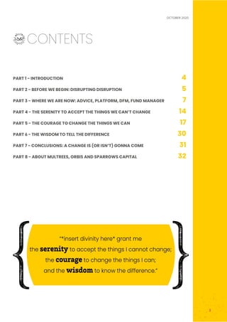 OCTOBER 2020
3
	CONTENTS
PART 1 - INTRODUCTION 4
PART 2 - BEFORE WE BEGIN: DISRUPTING DISRUPTION 5
PART 3 - WHERE WE ARE NOW: ADVICE, PLATFORM, DFM, FUND MANAGER 7
PART 4 - THE SERENITY TO ACCEPT THE THINGS WE CAN’T CHANGE 14
PART 5 - THE COURAGE TO CHANGE THE THINGS WE CAN 17
PART 6 - THE WISDOM TO TELL THE DIFFERENCE 30
PART 7 - CONCLUSIONS: A CHANGE IS (OR ISN’T) GONNA COME 31
PART 8 - ABOUT MULTREES, ORBIS AND SPARROWS CAPITAL 32
“*insert divinity here* grant me
the serenity to accept the things I cannot change;
the courage to change the things I can;
and the wisdom to know the difference.”
 