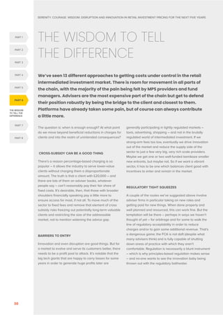 SERENITY. COURAGE. WISDOM. DISRUPTION AND INNOVATION IN RETAIL INVESTMENT PRICING FOR THE NEXT FIVE YEARS
30

THE WISDOM TO TELL
THE DIFFERENCE
We’ve seen 13 different approaches to getting costs under control in the retail
intermediated investment market. There is room for movement in all parts of
the chain, with the majority of the pain being felt by MPS providers and fund
managers. Advisers are the most expensive part of the chain but get to defend
their position robustly by being the bridge to the client and closest to them.
Platforms have already taken some pain, but of course can always contribute
a little more.
The question is: when is enough enough? At what point
do we move beyond beneficial reductions in charges for
clients and into the realm of unintended consequences?
CROSS-SUBSIDY CAN BE A GOOD THING
There’s a reason percentage-based charging is so
popular – it allows the industry to serve lower-value
clients without charging them a disproportionate
amount. The truth is that a client with £20,000 – and
there are lots of them on adviser books, whatever
people say – can’t reasonably pay their fair share of
fixed costs. It’s desirable, then, that those with broader
shoulders financially speaking pay a little more to
ensure access for most, if not all. To move much of the
sector to fixed fees and remove that element of cross
subsidy risks freezing out potentially long-term valuable
clients and restricting the size of the addressable
market, not to mention widening the advice gap.
BARRIERS TO ENTRY
Innovation and even disruption are good things. But for
a market to evolve and serve its customers better, there
needs to be a profit pool to attack. It’s notable that the
big tech giants that are happy to carry losses for some
years in order to generate huge profits later are
generally participating in lightly regulated markets –
taxis, advertising, shopping – and not in the brutally
regulated world of intermediated investment. If we
strong-arm fees too low, eventually we drive innovation
out of the market and reduce the supply side of the
sector to just a few very big, very rich scale providers.
Maybe we get one or two well-funded kamikaze smaller
new entrants, but maybe not. So if we want a vibrant
sector, it has to be one which balances client good with
incentives to enter and remain in the market.
REGULATORY TIGHT SQUEEZES
A couple of the routes we’ve suggested above involve
adviser firms in particular taking on new roles and
getting paid for new things. When done properly and
well planned and resourced, this can work fine. But the
temptation will be there – perhaps in ways we haven’t
thought of yet – for arbitrage and for some to walk the
line of regulatory acceptability in order to reduce
charges and/or to gain some additional revenue. That’s
a dangerous game; the FCA is not daft (despite what
many advisers think) and is fully capable of shutting
down areas of practice with which they aren’t
comfortable. Regulation is necessarily a blunt instrument
– which is why principles-based regulation makes sense
– and no-one wants to see the innovation baby being
thrown out with the regulatory bathwater.
THE WISDOM
TO TELL THE
DIFFERENCE
PART 6
PART 5
PART 1
PART 4
PART 2
PART 3
PART 8
PART 7
 