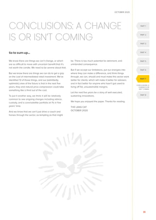 OCTOBER 2020
31
CONCLUSIONS: A CHANGE
IS OR ISN’T COMING
So to sum up…
We know there are things we can’t change, or which
are so difficult to move with uncertain benefit that it’s
not worth the candle. We need to be serene about that.
But we know there are things we can do to get a grip
on the cost of intermediated retail investment. We’ve
identified 13 of those things, and our (admittedly
optimistic) view of the future is that in the next five
years, they and natural price compression could take
something like a third out of the cost.
To put it another way, we think it will be relatively
common to see ongoing charges including advice,
custody, and a core/satellite portfolio at 1% in five
years’ time.
And we know that we can’t just drive a coach and
horses through the sector, as tempting as that might
be. There is too much potential for detriment, and
unintended consequence.
But if we accept our limitations, put our energies into
where they can make a difference, and think things
through, we can, should and must make this sector work
better for clients; which will make it better for advisers
and in fact better for anyone who hasn’t got used to
living off fat, unsustainable margins.
Let the next five years be a story of well executed,
sustaining innovations.
We hope you enjoyed the paper. Thanks for reading.
THE LANG CAT
OCTOBER 2020
CONCLUSIONS: A
CHANGE IS OR
ISN’T COMING
PART 1
PART 2
PART 3
PART 6
PART 8
PART 5
PART 4
PART 7
 