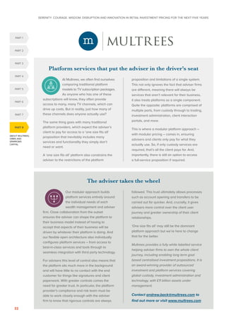 SERENITY. COURAGE. WISDOM. DISRUPTION AND INNOVATION IN RETAIL INVESTMENT PRICING FOR THE NEXT FIVE YEARS
32
ABOUT MULTREES,
ORBIS AND
SPARROWS
CAPITAL
PART 8
PART 5
PART 1
PART 4
PART 2
PART 3
PART 6
PART 7
The adviser takes the wheel
Our modular approach builds
platform services entirely around
the individual needs of each
wealth management and adviser
firm. Close collaboration from the outset
ensures the adviser can shape the platform to
their business model instead of having to
accept that aspects of their business will be
driven by whatever their platform is doing. And
our flexible open architecture also individually
configures platform services – from access to
best-in-class services and tools through to
seamless integration with third party technology.
For advisers this level of control also means that
the platform sits much more in the background
and will have little to no contact with the end
customer for things like signatures and client
paperwork. With greater controls comes the
need for greater trust. In particular, the platform
provider’s compliance and risk team must be
able to work closely enough with the adviser
firm to know that rigorous controls are always
followed. This trust ultimately allows processes
such as account opening and transfers to be
carried out far quicker. And, crucially, it gives
advisers more control over the client user
journey and greater ownership of their client
relationships.
‘One size fits all’ may still be the dominant
platform approach but we’re here to change
that for the better.
Multrees provides a fully white labelled service
helping adviser firms to own the whole client
journey, including enabling long term goal
based centralised investment propositions. It is
an award-winning provider of outsourced
investment and platform services covering
global custody, investment administration and
technology, with £11 billion assets under
management.
Contact andrew.back@multrees.com to
find out more or visit www.multrees.com
Platform services that put the adviser in the driver’s seat
At Multrees, we often find ourselves
comparing traditional platform
models to TV subscription packages.
As anyone who has one of these
subscriptions will know, they often provide
access to many, many TV channels, which can
drive up costs. But in reality, just how many of
these channels does anyone actually use?
The same thing goes with many traditional
platform providers, which expect the adviser’s
client to pay for access to a ‘one size fits all’
proposition that inevitably includes many
services and functionality they simply don’t
need or want.
A ‘one size fits all’ platform also constrains the
adviser to the restrictions of the platform
proposition and limitations of a single system.
This not only ignores the fact that adviser firms
are different, meaning there will always be
services that aren’t relevant for their business,
it also treats platforms as a single component.
Quite the opposite: platforms are comprised of
multiple parts, from custody through to trading,
investment administration, client interaction
portals, and more.
This is where a modular platform approach –
with modular pricing – comes in, ensuring
advisers and clients only pay for what they
actually use. So, if only custody services are
required, that’s all the client pays for. And,
importantly, there is still an option to access
a full-service proposition if required.
 