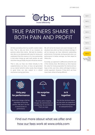 OCTOBER 2020
33
ABOUT
MULTREES, ORBIS
AND SPARROWS
CAPITAL
PART 1
PART 2
PART 3
PART 6
PART 5
PART 4
PART 7
PART 8
At Orbis we believe that true wealth creation takes
time. That is why we think of our investors as
partners rather than clients. We look for investors
who, like us, are obsessed with value for money and
understand that the essence of a true partnership
is that when things go well, both parties do well
and when they go badly, the pain should be shared.
That is why our fees are linked directly to the
outperformance we have, or have not generated
on our clients’ behalf. In other words, fees charged
in good times are also subject to a refund
mechanism during bad times.
We will not be the lowest cost asset manager in all
situations but, when our fees are above average, it
will be because we have delivered outstanding
performance. Conversely, during periods when our
performance is below average, our fees adjust to
reflect this.
Currently, our approach is different to what the rest
of the industry does. We believe our fees improve
the value for money proposition for clients and our
hope is that, over time, others will begin to take a
similar approach. However, if they don’t, we have
never been afraid of being different.
TRUE PARTNERS SHARE IN
BOTH PAIN AND PROFIT
Find out more about what we offer and
how our fees work at www.orbis.com
Only pay
for performance
Most funds charge a flat fee,
regardless of how they
perform. We don’t. Our fee
is based purely on
performance.
No surprise
fees
No entry, exit or ongoing
charges. No administration or
custody fees. No commission.
That’s our style.
In it
together
Our fair fee structure means
you pay when we outperform,
and we refund during periods
of underperformance.
Invest Differently
 