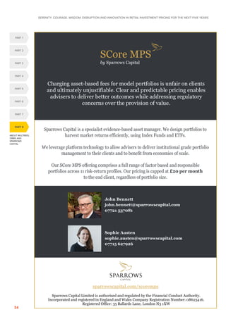SERENITY. COURAGE. WISDOM. DISRUPTION AND INNOVATION IN RETAIL INVESTMENT PRICING FOR THE NEXT FIVE YEARS
34
ABOUT MULTREES,
ORBIS AND
SPARROWS
CAPITAL
PART 8
PART 5
PART 1
PART 4
PART 2
PART 3
PART 6
PART 7
SCore MPS
by Sparrows Capital
Sparrows Capital is a specialist evidence-based asset manager. We design portfolios to
harvest market returns efficiently, using Index Funds and ETFs.
We leverage platform technology to allow advisers to deliver institutional grade portfolio
management to their clients and to benefit from economies of scale.
Our SCore MPS offering comprises a full range of factor based and responsible
portfolios across 11 risk-return profiles. Our pricing is capped at £20 per month
to the end client, regardless of portfolio size.
John Bennett
john.bennett@sparrowscapital.com
07721 537081
Sophie Austen
sophie.austen@sparrowscapital.com
07715 627926
Charging asset-based fees for model portfolios is unfair on clients
and ultimately unjustifiable. Clear and predictable pricing enables
advisers to deliver better outcomes while addressing regulatory
concerns over the provision of value.
sparrowscapital.com/scoremps
Sparrows Capital Limited is authorised and regulated by the Financial Conduct Authority.
Incorporated and registered in England and Wales Company Registration Number: 08623416.
Registered Office: 35 Ballards Lane, London N3 1XW
 