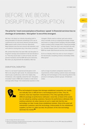 OCTOBER 2020
5
BEFORE WE BEGIN:
DISRUPTING DISRUPTION
The prize for ‘most overused piece of business-speak’ in financial services has no
shortage of contenders. ‘Disruption’ is one of the strongest.
We hear a lot about our industry disrupting itself or
being disrupted. It’s become something CxO’s say at
conferences to try and sound relevant and get young
MBA grads to talk to them at the bar afterwards.
Robo-advisers toss the term around with abandon, and
we’ll admit to having been lazy a few times ourselves2
.
We contend that there has been little real disruption in
long-term savings and investment in the last decade or
so. That may sound odd, in a time of Covid, and with
pension freedoms and the RDR still recent memories.
But when you dig beneath the headlines, little has
changed. Clients meet an adviser, get some advice
which normally carries an ongoing percentage charge,
and invest in a range of funds charging a flat percentage
inside a product which charges them a tiered percentage
of their assets. That’s the way it was and that’s the way
it is. Overall charges haven’t come down; if anything
RDR has made retail financial services more expensive.
So for an industry which has seen so much change in
the last decade, everything remains remarkably similar.
What gives?
DISRUPTION, DISRUPTED
Here it is: we haven’t experienced disruption at all.
We’re not using the right words. To understand this we
need to pay a posthumous visit to the mighty Clay
Christensen, who originally coined the term ‘disruptive
innovation’ back in 1995 with a treatise on disk drives
amongst other things3
. His fundamental assertion is that
well-run large incumbent companies research the
requirements of their existing customer base and design
offerings and technologies to that, becoming blind in the
process to emerging customer groups. Christensen
writes:
“
The technological changes that damage established companies are usually
not radically new or difficult from a technological point of view. They do,
however, have two important characteristics: First, they typically present a
different package of performance attributes—ones that, at least at the outset,
are not valued by existing customers. Second, the performance attributes that
existing customers do value improve at such a rapid rate that the new
technology can later invade those established markets. Only at this point will
mainstream customers want the technology. Unfortunately for the established
suppliers, by then it is often too late: the pioneers of the new technology
dominate the market.”
2. But we always felt bad when we were.
3.	
Bowers  Christensen, Disruptive Business Innovation: Catching The Wave, Harvard Business Review, January 1995, https://hbr.org/1995/01/
disruptive-technologies-catching-the-wave
PART 1
PART 3
PART 4
PART 5
PART 6
PART 7
PART 2
BEFORE
WE BEGIN:
DISRUPTING
DISRUPTION
PART 8
 