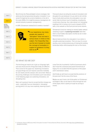 SERENITY. COURAGE. WISDOM. DISRUPTION AND INNOVATION IN RETAIL INVESTMENT PRICING FOR THE NEXT FIVE YEARS
6
We all know the Polaroid/digital camera analogies. But
what was the last genuinely disruptive innovation in our
sector? It might be the arrival of platforms in the UK in
the early 2000s. Or it might be passive management. (It
almost certainly is passive management.)
In 2015, Christensen realised he’d created a monster4
:
That point about recruiting the words of innovation and
disruption for just whatever it is you wish to do is at the
heart of why what we think of as disruption in our own
sector fails to achieve much of anything, including the
crucial area of pricing. Your robo-adviser isn’t disrupting
anything if all it is trying to do is punt a basket of ETFs
with a nice website on the front end and some adverts.
Christensen’s term for making an industry better without
smashing it apart is ‘sustaining innovation’. We think
that’s a much better description of what we do in retail
financial services.
Most of what we think of as disruption in our sector is
actually sustaining innovation. That is to say, it’s a (cool,
exciting, even transformative) way of making the existing
landscape better while keeping the train on the tracks.
SO WHAT DO WE DO?
The first thing we need to do is get our language right,
and save the D word for things that really are different.
That counts for this paper too. Sustaining innovations
are good things and can improve outcomes markedly
for end clients and the advisers who serve them. Most of
the pricing challenges and innovations you’ll read about
in the following pages are sustaining innovations, not
disrupting ones.
Next, we’re going to have to accept that the changes we
seek – especially if we are interested in ‘disrupting’
pricing (which is to say, more explicitly, lowering it) won’t
come from the incumbents. It will be businesses which
don’t have the constraint (and power/momentum) of
legacy. It’s no accident that the sponsors of this paper
aren’t mainstream names.
And finally we will have to accept that the practices of
the past won’t be the ones of the future.
Maybe we won’t have a lot of disruption as Christensen
envisages it. But, as we hope to show through the rest
of this paper, there is plenty of scope for pricing to
evolve.
4 	
Christensen, Raynor  McDonald, What Is Disruptive Innovation?, Harvard Business Review, December 2015, https://hbr.org/2015/12/what-is-
disruptive-innovation
“In our experience, too many
people who speak of
“disruption” have not read a
serious book or article on the
subject. Too frequently, they
use the term loosely to invoke
the concept of innovation in
support of whatever it is they
wish to do.”
BEFORE
WE BEGIN:
DISRUPTING
DISRUPTION
PART 2
PART 4
PART 1
PART 5
PART 3
PART 6
PART 7
PART 8
 