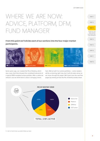 OCTOBER 2020
7
5. John le Carré’s less successful follow-up novel.
WHERE WE ARE NOW:
ADVICE, PLATFORM, DFM,
FUND MANAGER
5
From this point we’ll divide each of our sections into the four major market
participants.
Some years ago, we created the Pie of Destiny, which
was a pie chart that showed the constituent elements of
a typical RDR-compliant active portfolio. After a while we
retired it, but we think there’s value in bringing it back
here. We’ve built it on active portfolios – some readers
will be screaming right now, but it will all make sense as
we move through the paper. We’ll start over the next few
pages by looking at how the Pie of Destiny breaks down.
01 ADVICE 02 PLATFORM 03 DFM 04 FUND MANAGER
WHERE WE ARE
NOW: ADVICE,
PLATFORM, DFM,
FUND MANAGER
PART 1
PART 2
PART 5
PART 4
PART 6
PART 7
PART 8
PART 3

Advice fee
Platform
DFM fee
OCF active
PIE OF DESTINY 2020
0.80%
0.27%
0.36%
0.75%
TOTAL: 2.18% ACTIVE
 