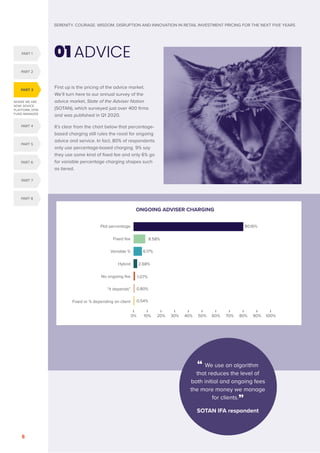 SERENITY. COURAGE. WISDOM. DISRUPTION AND INNOVATION IN RETAIL INVESTMENT PRICING FOR THE NEXT FIVE YEARS
8
WHERE WE ARE
NOW: ADVICE,
PLATFORM, DFM,
FUND MANAGER
First up is the pricing of the advice market.
We’ll turn here to our annual survey of the
advice market, State of the Adviser Nation
(SOTAN), which surveyed just over 400 firms
and was published in Q1 2020.
It’s clear from the chart below that percentage-
based charging still rules the roost for ongoing
advice and service. In fact, 80% of respondents
only use percentage-based charging. 9% say
they use some kind of fixed fee and only 6% go
for variable percentage charging shapes such
as tiered.
01 ADVICE
PART 3
PART 4
PART 1
PART 5
PART 2
PART 6
PART 7
PART 8
0% 10% 20% 30% 40% 50% 60% 70% 80% 90% 100%
Flat percentage
Fixed fee
Variable %
Hybrid
No ongoing fee
“it depends”
Fixed or % depending on client
80.16%
8.58%
6.17%
2.68%
1.07%
0.80%
0.54%
ONGOING ADVISER CHARGING
“ We use an algorithm
that reduces the level of
both initial and ongoing fees
the more money we manage
for clients.”
SOTAN IFA respondent
 