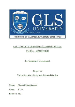 GLS – FACULTY OF BUSINESS ADMINISTRATION
FY BBA – SEMESTER II
Environmental Management
Report on
Visit to Serenity Library and Botanical Garden
Name: Mrudul Manojkumar
Class: FY B
Roll No.: 153
 