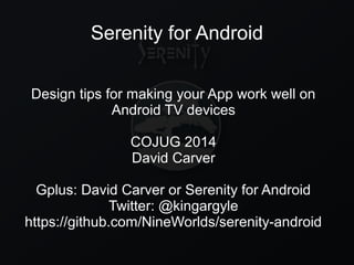 Serenity for Android
Design tips for making your App work well on
Android TV devices
COJUG 2014
David Carver
Gplus: David Carver or Serenity for Android
Twitter: @kingargyle
https://github.com/NineWorlds/serenity-android
 