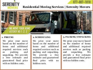 Residential Moving Services | Serenity Movers
We price your move
based on the number of
items and additional
required services such
as packing and
unpacking. We provide
a free estimate and
guaranteed final price
with no hidden costs.
We price your move
based on the number of
items and additional
required services such as
packing and unpacking.
We provide a free
estimate and guaranteed
final price with no
hidden costs.
We price your move based
on the number of items
and additional required
services such as packing
and unpacking. We
provide a free estimate
and guaranteed final price
with no hidden costs.
1. PRICING 2. SCHEDULING 3. PACKING/UNPACKING
 
