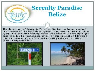 Serenity Paradise
Belize
The developer of Serenity Paradise Belize has been involved
in all areas of the land development business in the U.S. since
1969. The goal of Serenity Paradise Belize is to develop high quality lots at a reasonable price for our special and trusted
clients. Serenity Paradise Belize will go the extra mile to
develop superior lots.

 