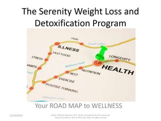The Serenity Weight Loss and
           Detoxification Program




             Your ROAD MAP to WELLNESS
12/16/2012       Author: Michelle Edmonds, M.A., M.Ed., Excerpted from the manuscript,
                     "Detox Your Mind or the Fat Will Come Back, All rights reserved
 