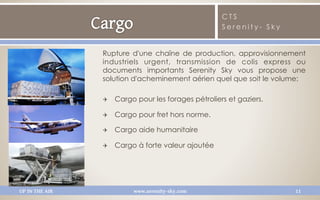 CTS
                                                      Serenity- Sky


                Rupture d'une chaîne de production, approvisionnement
                industriels urgent, transmission de colis express ou
                documents importants Serenity Sky vous propose une
                solution d'acheminement aérien quel que soit le volume:

                Q    Cargo pour les forages pétroliers et gaziers.

                Q    Cargo pour fret hors norme.

                Q    Cargo aide humanitaire

                Q    Cargo à forte valeur ajoutée




UP IN THE AIR              www.serenity-sky.com                       11
 