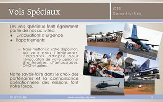 CTS
                                                             Serenity-Sky


Les vols spéciaux font également
partie de nos activités:
✈  Evacuations d’urgence
Q  Rapatriements

      Q    Nous mettons à votre disposition,
            où vous nous l’indiquerez,
            l’appareil adapté pour
            l’évacuation de votre personnel
            d’entreprises, d’ambassades,
            ONG et autres.

Notre savoir-faire dans le choix des
partenaires et la connaissance
opérationnelle des missions font
notre force.

UP IN THE AIR                         www.serenity-sky.com                  13
 
