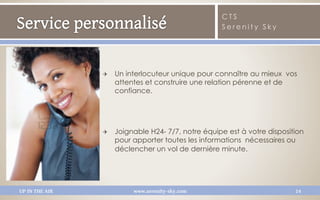 CTS
                                                     Serenity Sky




                Q    Un interlocuteur unique pour connaître au mieux  vos
                      attentes et construire une relation pérenne et de
                      confiance.




                Q    Joignable H24- 7/7, notre équipe est à votre disposition
                      pour apporter toutes les informations  nécessaires ou
                      déclencher un vol de dernière minute.




UP IN THE AIR              www.serenity-sky.com                            14
 