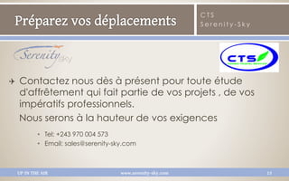 CTS
                                                               Serenity-Sky




Q    Contactez nous dès à présent pour toute étude
      d'affrêtement qui fait partie de vos projets , de vos
      impératifs professionnels.
      Nous serons à la hauteur de vos exigences
              •  Tel: +243 970 004 573
              •  Email: sales@serenity-sky.com



      UP IN THE AIR                     www.serenity-sky.com                  15
 